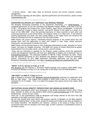 4. Service Advisor – Main tasks: Sales of technical services and service customer relations
management.
For information regarding job description, required qualification and remuneration, please contact
Tsolmon@msmco.net.
___________________________________________
EISENHOWER FELLOWSHIPS 2011 NORTHEAST ASIA REGIONAL PROGRAM
The Mongolia Nominating Committee of the Eisenhower Fellowships, c/o USAID/Mongolia, is
accepting applications for the 2011 Northeast Asia Regional Program (NARP), to be held in the fall
of 2011. The program will include China, China (Taiwan), Japan, Korea, and Mongolia. It will build
on the momentum created in these countries, and the EF network in the region as a whole, as a
result of the 2006 NARP. Given the growing importance of these countries to each other and
continuing importance to the United States, this program comes at an ideal time. It will enhance
existing relationships and foster new ones among leaders in the region which will influence the
future of Northeast Asia and its cooperation with the United States.
NARP Fellows will pursue rigorous, individually-tailored programs in the United States that will
provide them with the opportunity to meet with leaders in their fields, attend pertinent
conferences, and participate in relevant site visits.
NARP Fellows will be selected based on their leadership achievements to date, potential for future
impact, and plans for tangible outcomes. The NARP will consist of Fellows diversified by gender
and profession from the public sector, private sector, and civil society.
Those who are interested in applying for the Program, please carefully review the application
criteria and background materials, and send your application in English and in electronic form to
hmendsaihan@usaid.gov. The submission deadline is 5:00 PM, Friday, November 26, 2010. Please
find the relevant documents on 2011 Northeast Asia Regional Program, Criteria for Eisenhower
Fellows, Information for 2011 NARP Eisenhower Fellowship Applicants, and the 2011 NARP
Eisenhower Fellowships Application from http://mongolia.usembassy.gov/eisenhower2011.html.
_________________________________________________
“BSPOT" on B-TV, Monday to Friday at 21:30
BTV (Business TV) now telecasts a 10-minute English-language news program called BSPOT every
evening from Monday to Friday at 21:30, taking most of the stories from the BCM NewsWire.
___________________________________________
“MM TODAY” on MNB-TV, Fridays at 21:15
BCM is pleased to announce that Mongolian National Broadcasting continues its cooperation with
BCM on ―MM Today‖. This English news program is aired every Friday for 10 minutes and is
scheduled for 21:15 tonight. Tune in to watch this program that reports stories from today‘s BCM
NewsWire.
___________________________________________
NEW POSTINGS ON BCM WEBSITE'S 'PRESENTATIONS' AND 'MONGOLIAN BUSINESS NEWS'
The speaker presentations which were presented at the Mining Investment Summit 2010 in Hong
Kong, October 14, 2010, are now posted on BCM's website (www.bcmongolia.org) in the "Resource,
Presentations " section for your review.
There are 17 new presentations made by Mongolian and foreign officials to the more than 200
attendees at the highly successful conference.
We are now posting some news stories and analyses relevant to Mongolia on the BCM website's
‗Mongolian Business News‘ as they come, instead of waiting until Friday to put them all together in
the weekly NewsWire. The NewsWire will, however, continue to be issued on Friday, and will
incorporate items that are already on the home page, so that it presents a consolidated account of
the week‘s events.
 