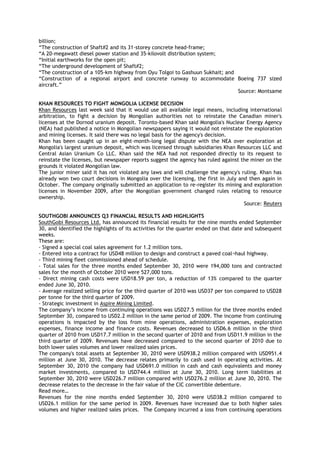 billion;
―The construction of Shaft#2 and its 31-storey concrete head-frame;
―A 20-megawatt diesel power station and 35-kilovolt distribution system;
―Initial earthworks for the open pit;
―The underground development of Shaft#2;
―The construction of a 105-km highway from Oyu Tolgoi to Gashuun Sukhait; and
―Construction of a regional airport and concrete runway to accommodate Boeing 737 sized
aircraft.‖
Source: Montsame
KHAN RESOURCES TO FIGHT MONGOLIA LICENSE DECISION
Khan Resources last week said that it would use all available legal means, including international
arbitration, to fight a decision by Mongolian authorities not to reinstate the Canadian miner's
licenses at the Dornod uranium deposit. Toronto-based Khan said Mongolia's Nuclear Energy Agency
(NEA) had published a notice in Mongolian newspapers saying it would not reinstate the exploration
and mining licenses. It said there was no legal basis for the agency's decision.
Khan has been caught up in an eight-month-long legal dispute with the NEA over exploration at
Mongolia's largest uranium deposit, which was licensed through subsidiaries Khan Resources LLC and
Central Asian Uranium Co LLC. Khan said the NEA had not responded directly to its request to
reinstate the licenses, but newspaper reports suggest the agency has ruled against the miner on the
grounds it violated Mongolian law.
The junior miner said it has not violated any laws and will challenge the agency's ruling. Khan has
already won two court decisions in Mongolia over the licensing, the first in July and then again in
October. The company originally submitted an application to re-register its mining and exploration
licenses in November 2009, after the Mongolian government changed rules relating to resource
ownership.
Source: Reuters
SOUTHGOBI ANNOUNCES Q3 FINANCIAL RESULTS AND HIGHLIGHTS
SouthGobi Resources Ltd. has announced its financial results for the nine months ended September
30, and identified the highlights of its activities for the quarter ended on that date and subsequent
weeks.
These are:
- Signed a special coal sales agreement for 1.2 million tons.
- Entered into a contract for USD48 million to design and construct a paved coal¬haul highway.
- Third mining fleet commissioned ahead of schedule.
- Total sales for the three months ended September 30, 2010 were 194,000 tons and contracted
sales for the month of October 2010 were 527,000 tons.
- Direct mining cash costs were USD18.59 per ton, a reduction of 13% compared to the quarter
ended June 30, 2010.
- Average realized selling price for the third quarter of 2010 was USD37 per ton compared to USD28
per tonne for the third quarter of 2009.
- Strategic investment in Aspire Mining Limited.
The company‘s income from continuing operations was USD27.5 million for the three months ended
September 30, compared to USD2.2 million in the same period of 2009. The income from continuing
operations is impacted by the loss from mine operations, administration expenses, exploration
expenses, finance income and finance costs. Revenues decreased to USD6.6 million in the third
quarter of 2010 from USD17.7 million in the second quarter of 2010 and from USD11.9 million in the
third quarter of 2009. Revenues have decreased compared to the second quarter of 2010 due to
both lower sales volumes and lower realized sales prices.
The company's total assets at September 30, 2010 were USD938.2 million compared with USD951.4
million at June 30, 2010. The decrease relates primarily to cash used in operating activities. At
September 30, 2010 the company had USD691.0 million in cash and cash equivalents and money
market investments, compared to USD744.4 million at June 30, 2010. Long term liabilities at
September 30, 2010 were USD226.7 million compared with USD276.2 million at June 30, 2010. The
decrease relates to the decrease in the fair value of the CIC convertible debenture.
Read more…
Revenues for the nine months ended September 30, 2010 were USD38.2 million compared to
USD26.1 million for the same period in 2009. Revenues have increased due to both higher sales
volumes and higher realized sales prices. The Company incurred a loss from continuing operations
 