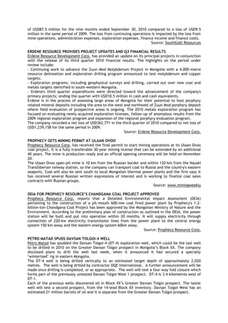 of USD87.5 million for the nine months ended September 30, 2010 compared to a loss of USD9.5
million in the same period of 2009. The loss from continuing operations is impacted by the loss from
mine operations, administration expenses, exploration expenses, finance income and finance costs.
Source: SouthGobi Resources
ERDENE RESOURCE PROVIDES PROJECT UPDATES AND Q3 FINANCIAL RESULTS
Erdene Resource Development Corp. has provided an update on its principal projects in conjunction
with the release of its third quarter 2010 financial results. The highlights on the period under
review include:
- Continuing work to advance the Zuun Mod Molybdenum Project in Mongolia with a 4,000-metre
resource delineation and exploration drilling program announced to test molybdenum and copper
targets;
- Exploration programs, including geophysical surveys and drilling, carried out over new coal and
metals targets identified in south-western Mongolia.
- Erdene's third quarter expenditures were directed toward the advancement of the company's
primary projects; ending the quarter with USD10.5 million in cash and cash equivalents.
Erdene is in the process of assessing large areas of Mongolia for their potential to host porphyry
related mineral deposits including the area to the west and northwest of Zuun Mod porphyry deposit
where field evaluation of prospective areas is ongoing. The 2010 metals exploration program has
focused on evaluating newly acquired exploration licenses, follow-up of anomalous results from the
2009 regional exploration program and expansion of the regional porphyry evaluation program.
The company recorded a net loss of USD362,771 in the third quarter of 2010 compared to net loss of
USD1,239,158 for the same period in 2009.
Source: Erdene Resource Development Corp.
PROPHECY GETS MINING PERMIT AT ULAAN OVOO
Prophecy Resource Corp. has received the final permit to start mining operations at its Ulaan Ovoo
coal project. It is a fully transferable 30-year mining license that can be extended by an additional
40 years. The mine is production ready and an official opening ceremony will be held on November
20.
The Ulaan Ovoo open-pit mine is 10 km from the Russian border and within 120 km from the Nauski
TransSiberian railway station, so the company can transport coal to Russia and the country's eastern
seaports. Coal will also be sent south to local Mongolian thermal power plants and the firm says it
has received several Russian written expressions of interest and is working to finalize coal sales
contracts with Russian groups.
Source: www.miningweekly
DEIA FOR PROPHECY RESOURCE‟S CHANDGANA COAL PROJECT APPROVED
Prophecy Resource Corp. reports that a Detailed Environmental Impact Assessment (DEIA)
pertaining to the construction of a pit-mouth 600-mw coal fired power plant by Prophecy's 1.2-
billion-ton Chandgana Coal Project has been approved by the Mongolian Ministry of Nature and the
Environment. According to the preliminary plan of construction as outlined in the DEIA, the power
station will be built and put into operation within 20 months. It will supply electricity through
connection of 220-kw electricity transmission lines from the power plant to the central energy
system 150 km away and the eastern energy system 60km away.
Source: Prophecy Resource Corp.
PETRO MATAD SPUDS DAVSAN TOLGOI-4 WELL
Petro Matad has spudded the Davsan Tolgoi-4 (DT-4) exploration well, which could be the last well
to be drilled in 2010 on the Greater Davsan Tolgoi prospect in Mongolia‘s Block XX. The company
disclosed plans to drill the well last week, when it announced it had secured a specially
‗winterized‘ rig in eastern Mongolia.
The DT-4 well is being drilled vertically to an estimated target depth of approximately 2,020
metres. The well is being drilled by contractor DQE International. A further announcement will be
made once drilling is completed, or as appropriate. The well will test a four-way fold closure which
forms part of the previously untested Davsan Tolgoi West 1 prospect. DT-4 is 3.4 kilometres west of
DT-1.
Each of the previous wells discovered oil in Block XX‘s Greater Davsan Tolgoi prospect. The latest
well will test a second prospect, from the 14-lead Block XX inventory. Davsan Tolgoi West has an
estimated 21 million barrels of oil and it is separate from the Greater Davsan Tolgoi prospect.
 
