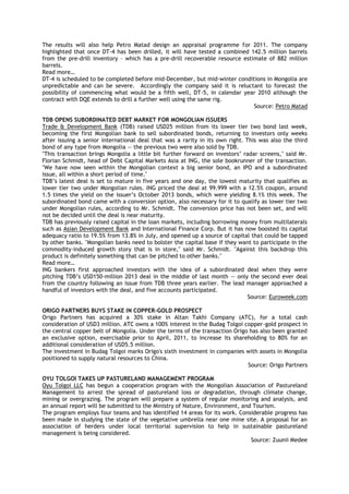 The results will also help Petro Matad design an appraisal programme for 2011. The company
highlighted that once DT-4 has been drilled, it will have tested a combined 142.5 million barrels
from the pre-drill inventory – which has a pre-drill recoverable resource estimate of 882 million
barrels.
Read more…
DT-4 is scheduled to be completed before mid-December, but mid-winter conditions in Mongolia are
unpredictable and can be severe. Accordingly the company said it is reluctant to forecast the
possibility of commencing what would be a fifth well, DT-5, in calendar year 2010 although the
contract with DQE extends to drill a further well using the same rig.
Source: Petro Matad
TDB OPENS SUBORDINATED DEBT MARKET FOR MONGOLIAN ISSUERS
Trade & Development Bank (TDB) raised USD25 million from its lower tier two bond last week,
becoming the first Mongolian bank to sell subordinated bonds, returning to investors only weeks
after issuing a senior international deal that was a rarity in its own right. This was also the third
bond of any type from Mongolia — the previous two were also sold by TDB.
"This transaction brings Mongolia a little bit further forward on investors‘ radar screens," said Mr.
Florian Schmidt, head of Debt Capital Markets Asia at ING, the sole bookrunner of the transaction.
"We have now seen within the Mongolian context a big senior bond, an IPO and a subordinated
issue, all within a short period of time."
TDB‘s latest deal is set to mature in five years and one day, the lowest maturity that qualifies as
lower tier two under Mongolian rules. ING priced the deal at 99.999 with a 12.5% coupon, around
1.5 times the yield on the issuer‘s October 2013 bonds, which were yielding 8.1% this week. The
subordinated bond came with a conversion option, also necessary for it to qualify as lower tier two
under Mongolian rules, according to Mr. Schmidt. The conversion price has not been set, and will
not be decided until the deal is near maturity.
TDB has previously raised capital in the loan markets, including borrowing money from multilaterals
such as Asian Development Bank and International Finance Corp. But it has now boosted its capital
adequacy ratio to 19.5% from 13.8% in July, and opened up a source of capital that could be tapped
by other banks. "Mongolian banks need to bolster the capital base if they want to participate in the
commodity-induced growth story that is in store," said Mr. Schmidt. "Against this backdrop this
product is definitely something that can be pitched to other banks."
Read more…
ING bankers first approached investors with the idea of a subordinated deal when they were
pitching TDB‘s USD150-million 2013 deal in the middle of last month — only the second ever deal
from the country following an issue from TDB three years earlier. The lead manager approached a
handful of investors with the deal, and five accounts participated.
Source: Euroweek.com
ORIGO PARTNERS BUYS STAKE IN COPPER-GOLD PROSPECT
Origo Partners has acquired a 30% stake in Altan Takhi Company (ATC), for a total cash
consideration of USD3 million. ATC owns a 100% interest in the Budag Tolgoi copper-gold prospect in
the central copper belt of Mongolia. Under the terms of the transaction Origo has also been granted
an exclusive option, exercisable prior to April, 2011, to increase its shareholding to 80% for an
additional consideration of USD5.5 million.
The investment in Budag Tolgoi marks Origo's sixth investment in companies with assets in Mongolia
positioned to supply natural resources to China.
Source: Origo Partners
OYU TOLGOI TAKES UP PASTURELAND MANAGEMENT PROGRAM
Oyu Tolgoi LLC has begun a cooperation program with the Mongolian Association of Pastureland
Management to arrest the spread of pastureland loss or degradation, through climate change,
mining or overgrazing. The program will prepare a system of regular monitoring and analysis, and
an annual report will be submitted to the Ministry of Nature, Environment, and Tourism.
The program employs four teams and has identified 14 areas for its work. Considerable progress has
been made in studying the state of the vegetative umbrella near one mine site. A proposal for an
association of herders under local territorial supervision to help in sustainable pastureland
management is being considered.
Source: Zuunii Medee
 