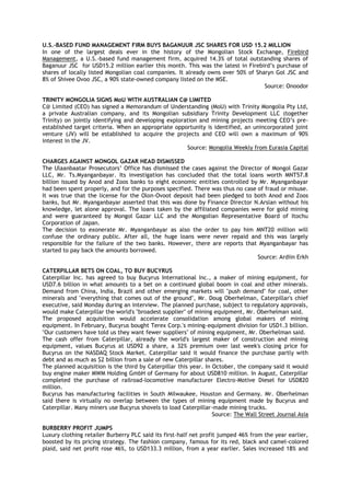 U.S.-BASED FUND MANAGEMENT FIRM BUYS BAGANUUR JSC SHARES FOR USD 15.2 MILLION
In one of the largest deals ever in the history of the Mongolian Stock Exchange, Firebird
Management, a U.S.-based fund management firm, acquired 14.3% of total outstanding shares of
Baganuur JSC for USD15.2 million earlier this month. This was the latest in Firebird‘s purchase of
shares of locally listed Mongolian coal companies. It already owns over 50% of Sharyn Gol JSC and
8% of Shivee Ovoo JSC, a 90% state-owned company listed on the MSE.
Source: Onoodor
TRINITY MONGOLIA SIGNS MoU WITH AUSTRALIAN C@ LIMITED
C@ Limited (CEO) has signed a Memorandum of Understanding (MoU) with Trinity Mongolia Pty Ltd,
a private Australian company, and its Mongolian subsidiary Trinity Development LLC (together
Trinity) on jointly identifying and developing exploration and mining projects meeting CEO‘s pre-
established target criteria. When an appropriate opportunity is identified, an unincorporated joint
venture (JV) will be established to acquire the projects and CEO will own a maximum of 90%
interest in the JV.
Source: Mongolia Weekly from Eurasia Capital
CHARGES AGAINST MONGOL GAZAR HEAD DISMISSED
The Ulaanbaatar Prosecutors‘ Office has dismissed the cases against the Director of Mongol Gazar
LLC, Mr. Ts.Myanganbayar. Its investigation has concluded that the total loans worth MNT57.8
billion issued by Anod and Zoos banks to eight economic entities controlled by Mr. Myanganbayar
had been spent properly, and for the purposes specified. There was thus no case of fraud or misuse.
It was true that the license for the Olon-Ovoot deposit had been pledged to both Anod and Zoos
banks, but Mr. Myanganbayar asserted that this was done by Finance Director N.Arslan without his
knowledge, let alone approval. The loans taken by the affiliated companies were for gold mining
and were guaranteed by Mongol Gazar LLC and the Mongolian Representative Board of Itochu
Corporation of Japan.
The decision to exonerate Mr. Myanganbayar as also the order to pay him MNT20 million will
confuse the ordinary public. After all, the huge loans were never repaid and this was largely
responsible for the failure of the two banks. However, there are reports that Myanganbayar has
started to pay back the amounts borrowed.
Source: Ardiin Erkh
CATERPILLAR BETS ON COAL, TO BUY BUCYRUS
Caterpillar Inc. has agreed to buy Bucyrus International Inc., a maker of mining equipment, for
USD7.6 billion in what amounts to a bet on a continued global boom in coal and other minerals.
Demand from China, India, Brazil and other emerging markets will "push demand" for coal, other
minerals and "everything that comes out of the ground", Mr. Doug Oberhelman, Caterpillar's chief
executive, said Monday during an interview. The planned purchase, subject to regulatory approvals,
would make Caterpillar the world's "broadest supplier" of mining equipment, Mr. Oberhelman said.
The proposed acquisition would accelerate consolidation among global makers of mining
equipment. In February, Bucyrus bought Terex Corp.'s mining-equipment division for USD1.3 billion.
"Our customers have told us they want fewer suppliers" of mining equipment, Mr. Oberhelman said.
The cash offer from Caterpillar, already the world's largest maker of construction and mining
equipment, values Bucyrus at USD92 a share, a 32% premium over last week's closing price for
Bucyrus on the NASDAQ Stock Market. Caterpillar said it would finance the purchase partly with
debt and as much as $2 billion from a sale of new Caterpillar shares.
The planned acquisition is the third by Caterpillar this year. In October, the company said it would
buy engine maker MWM Holding GmbH of Germany for about USD810 million. In August, Caterpillar
completed the purchase of railroad-locomotive manufacturer Electro-Motive Diesel for USD820
million.
Bucyrus has manufacturing facilities in South Milwaukee, Houston and Germany. Mr. Oberhelman
said there is virtually no overlap between the types of mining equipment made by Bucyrus and
Caterpillar. Many miners use Bucyrus shovels to load Caterpillar-made mining trucks.
Source: The Wall Street Journal Asia
BURBERRY PROFIT JUMPS
Luxury clothing retailer Burberry PLC said its first-half net profit jumped 46% from the year earlier,
boosted by its pricing strategy. The fashion company, famous for its red, black and camel-colored
plaid, said net profit rose 46%, to USD133.3 million, from a year earlier. Sales increased 18% and
 
