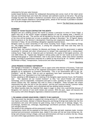 reiterated its full-year sales forecast.
London-based Burberry resisted the widespread discounting seen across much of the retail sector
last year and instead kept core items like rainwear and cashmere scarves at full price. The pricing
strategy has been the lynchpin in Burberry's successful return to profit and sales growth. Burberry
said its profit margins widened 6.7 percentage points, ahead of the forecast it provided in October
for a four percentage-point improvement.
Source: The Wall Street Journal Asia
ECONOMY
CHOICE OF TAVAN TOLGOI CONTRACTOR THIS MONTH
Mongolia will use a bidding process this month to choose a contractor to mine in Tavan Tolgoi, a
region with one of the world‘s largest untapped deposits of coal for making steel, a Ministry of
Finance official has said. ―The auction will be decided by the end of this month and the operation
of the mine will be handed over as soon as possible, perhaps in December,‖ Mr. D.Togmid, deputy
director-general at the Ministry‘s development financing and cooperation department, said in an
interview in Tokyo. He was attending a Mongolian-Japanese business forum.
Mongolia wants to retain ownership of new mines including Tavan Tolgoi. China Shenhua Energy
Co., the biggest Chinese coal producer, is among the companies that have said they want to
develop Tavan Tolgoi.
Mr. D. Zorigt, the country‘s Minister for Minerals and Energy, has said the government is seeking
investment in railroads and other infrastructure to temper risks associated with a mining boom.
Linking Tavan Tolgoi with an industrial park at Sainshand, the capital of Dornogobi province, will
cost USD2 billion, Mr. Togmid said. Mongolia‘s railway policy calls for new tracks to be laid in the
existing broad gauge or 1,520 millimeters that is also used in Russia, rather than China‘s standard
gauge, according to presentation materials for a speech at the forum by Mr. Ch. Ganbat, adviser to
the Minister of Road, Transportation, Construction and Urban Development.
Source: Bloomberg
JAPAN PROMISES ECONOMIC PARTNERSHIP
The highlight of President Ts. Elbegdorj‘s visit to Japan came when Minister of Economy, Trade and
Industry Akihito Ohata told him of the Japanese Government‘s decision to begin negotiations with
Mongolia on an Agreement on Economic Partnership. ―This is our Government's gift to you, Mr.
President,‖ said Mr. Ohata. Talks on such an agreement have been continuing since 2009. The
President sees it as ―equivalent to a free trade agreement‖.
Earlier, speaking to 200 delegates at a meeting of the Mongolia-Japan business forum, the President
said ―the Japanese are our trusted investors‖ as they ―use nature-friendly and advanced
technology, and are responsible, transparent and open in work, qualities we value‖. He mentioned
several reasons why "the Japanese may wish to invest in Mongolia". These included "the unique
relationship that joins the soul of the two nations", and the two countries sharing ―common values
such as human rights, freedom, and a disciplined and law-abiding market economy‖.
The Nikkei business daily has reported that Japan is eager to enter into a partnership because of
Mongolia's rich reserves of rare earth metals and uranium. With the pact, Japan will become the
first country with which Mongolia negotiates a bilateral economic partnership.
Source: Montsame
1,782 MINING LICENSES NEAR RIVERS, FORESTS TO BE CANCELED
The Government has decided to suspend the mining activity of 1,782 license holders in areas near
river basins and forests. Minister of Mineral Resources and Energy D.Zorigt told media that the first
cancellations will cover 254 licenses for gold mining, most of which are in Selenge, Bulgan, Tuv,
Uvurkhangai, Darkhan-Uul, Arkhangai, Bayankhongor and Khentii provinces. These areas have tin,
iron and gold reserves.
The names of the companies will be announced in media.
Compensation claims will be assessed on the basis of taxes due and paid, expenses made, incomes
received and environment reclamation dues. Asked if the areas will not see ninja mining now, Mr.
Zorigt said artisanal mining is illegal, and local administrations will have to enforce the law. Ninjas
can work within legal parameters once they are identified.
Source: Ardiin Erkh
 