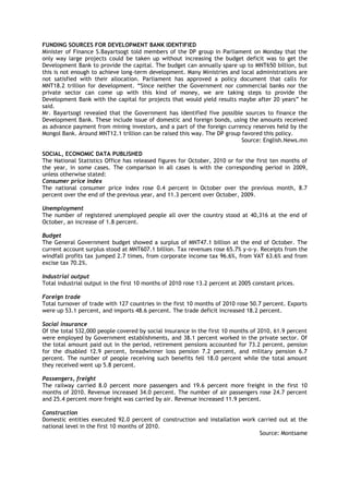FUNDING SOURCES FOR DEVELOPMENT BANK IDENTIFIED
Minister of Finance S.Bayartsogt told members of the DP group in Parliament on Monday that the
only way large projects could be taken up without increasing the budget deficit was to get the
Development Bank to provide the capital. The budget can annually spare up to MNT650 billion, but
this is not enough to achieve long-term development. Many Ministries and local administrations are
not satisfied with their allocation. Parliament has approved a policy document that calls for
MNT18.2 trillion for development. ―Since neither the Government nor commercial banks nor the
private sector can come up with this kind of money, we are taking steps to provide the
Development Bank with the capital for projects that would yield results maybe after 20 years‖ he
said.
Mr. Bayartsogt revealed that the Government has identified five possible sources to finance the
Development Bank. These include issue of domestic and foreign bonds, using the amounts received
as advance payment from mining investors, and a part of the foreign currency reserves held by the
Mongol Bank. Around MNT12.1 trillion can be raised this way. The DP group favored this policy.
Source: English.News.mn
SOCIAL, ECONOMIC DATA PUBLISHED
The National Statistics Office has released figures for October, 2010 or for the first ten months of
the year, in some cases. The comparison in all cases is with the corresponding period in 2009,
unless otherwise stated:
Consumer price index
The national consumer price index rose 0.4 percent in October over the previous month, 8.7
percent over the end of the previous year, and 11.3 percent over October, 2009.
Unemployment
The number of registered unemployed people all over the country stood at 40,316 at the end of
October, an increase of 1.8 percent.
Budget
The General Government budget showed a surplus of MNT47.1 billion at the end of October. The
current account surplus stood at MNT607.1 billion. Tax revenues rose 65.7% y-o-y. Receipts from the
windfall profits tax jumped 2.7 times, from corporate income tax 96.6%, from VAT 63.6% and from
excise tax 70.2%.
Industrial output
Total industrial output in the first 10 months of 2010 rose 13.2 percent at 2005 constant prices.
Foreign trade
Total turnover of trade with 127 countries in the first 10 months of 2010 rose 50.7 percent. Exports
were up 53.1 percent, and imports 48.6 percent. The trade deficit increased 18.2 percent.
Social insurance
Of the total 532,000 people covered by social insurance in the first 10 months of 2010, 61.9 percent
were employed by Government establishments, and 38.1 percent worked in the private sector. Of
the total amount paid out in the period, retirement pensions accounted for 73.2 percent, pension
for the disabled 12.9 percent, breadwinner loss pension 7.2 percent, and military pension 6.7
percent. The number of people receiving such benefits fell 18.0 percent while the total amount
they received went up 5.8 percent.
Passengers, freight
The railway carried 8.0 percent more passengers and 19.6 percent more freight in the first 10
months of 2010. Revenue increased 34.0 percent. The number of air passengers rose 24.7 percent
and 25.4 percent more freight was carried by air. Revenue increased 11.9 percent.
Construction
Domestic entities executed 92.0 percent of construction and installation work carried out at the
national level in the first 10 months of 2010.
Source: Montsame
 
