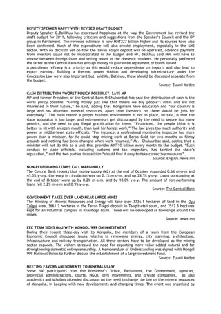 DEPUTY SPEAKER HAPPY WITH REVISED DRAFT BUDGET
Deputy Speaker G.Batkhuu has expressed happiness at the way the Government has revised the
draft budget for 2011, following criticism and suggestions from the Speaker‘s Council and the DP
group in Parliament. The revenue estimate is now MNT227 billion higher and its sources have also
been confirmed. Much of the expenditure will also create employment, especially in the SME
sector. With no decision yet on how the Tavan Tolgoi deposit will be operated, advance payment
from investors could not be incorporated in the budget and Mr. Batkhuu said MPs will have to
choose between foreign loans and selling bonds in the domestic markets. He personally preferred
the latter as the Central Bank has enough money to guarantee repayment of bonds issued.
A petroleum refinery is a priority as this would reduce dependence on imports and also lead to
export earning. Building a thermal power station and developing infrastructure under the
Concession Law were also important but, said Mr. Batkhuu, these should be discussed separate from
the budget.
Source: Zuunii Medee
CASH DISTRIBUTION “WORST POLICY POSSIBLE”, SAYS MP
MP and former President of the Central Bank O.Chuluunbat has said the distribution of cash is the
worst policy possible. ―Giving money just like that means we buy people‘s votes and are not
interested in their future,‖ he said, adding that Mongolians have education and ―our country is
large and has abundant mineral resources, apart from livestock, so there should be jobs for
everybody‖. The main reason a proper business environment is not in place, he said, is that the
state apparatus is too large, and entrepreneurs get discouraged by the need to secure too many
permits, and the need to pay illegal gratification for them. ―Frustrated, the people think it is
better to sit with an open mouth, than look for honest work.‖ The law gives too much authority and
power to middle-level state officials. ―For instance, a professional monitoring inspector has more
power than a minister, for he could stop mining work at Boroo Gold for two months on flimsy
grounds and nothing had been changed when work resumed,‖ Mr. Chuluunbat said, adding that a
minister will not do this to a unit that provides MNT10 billion every month to the budget. ―Such
conduct by state officials, including customs and tax inspectors, has tainted the state‘s
reputation,‖ and the two parties in coalition ―should find it easy to take corrective measures‖.
Source: English.News.mn
NON-PERFORMING LOANS FALL MARGINALLY
The Central Bank reports that money supply (M2) at the end of October expanded 0.6% m-o-m and
45.0% y-o-y. Currency in circulation was up 2.1% m-o-m, and up 28.5% y-o-y. Loans outstanding at
the end of October were up by 0.2% m-o-m, and by 18.0% y-o-y. The amount of non-performing
loans fell 2.2% m-o-m and 0.9% y-o-y.
Source: The Central Bank
GOVERNMENT TAKES OVER LAND NEAR LARGE MINES
The Ministry of Mineral Resources and Energy will take over 7736.1 hectares of land in the Oyu
Tolgoi area, 3661.3 hectares in the Tavan Tolgoi deposit in Tsogttsetsii soum, and 3512.5 hectares
kept for an industrial complex in Khanbogd soum. These will be developed as townships around the
mines.
Source: News.mn
EEC TEAM SIGNS MoU WITH MONGOL 999 ON INVESTMENT
During their recent three-day visit to Mongolia, the members of a team from the European
Economic Council discussed issues relating to renewable energy, city planning, architecture,
infrastructure and railway transportation. All these sectors have to be developed as the mining
sector expands. The visitors stressed the need for exporting more value added natural and for
strengthening domestic entrepreneurship. A Memorandum of Understanding was signed with Mongol
999 National Union to further discuss the establishment of a large investment fund.
Source: Zuunii Medee
MEETING FAVORS AMENDMENTS TO MINERALS LAW
Some 200 participants from the President‘s Office, Parliament, the Government, agencies,
provincial administrations, courts, NGOs, civil movements, and private companies, as also
academics and scholars attended discussion on the need to change the law on the mineral resources
of Mongolia, in keeping with new developments and changing times. The event was organized by
 