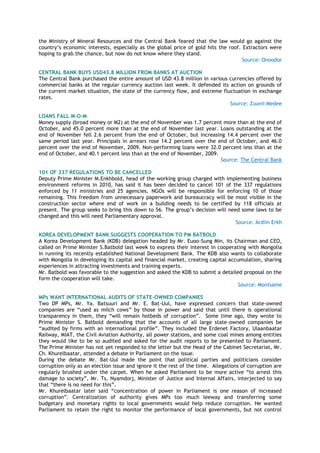 the Ministry of Mineral Resources and the Central Bank feared that the law would go against the
country‟s economic interests, especially as the global price of gold hits the roof. Extractors were
hoping to grab the chance, but now do not know where they stand.
Source: Onoodor
CENTRAL BANK BUYS USD43.8 MILLION FROM BANKS AT AUCTION
The Central Bank purchased the entire amount of USD 43.8 million in various currencies offered by
commercial banks at the regular currency auction last week. It defended its action on grounds of
the current market situation, the state of the currency flow, and extreme fluctuation in exchange
rates.
Source: Zuunii Medee
LOANS FALL M-O-M
Money supply (broad money or M2) at the end of November was 1.7 percent more than at the end of
October, and 45.0 percent more than at the end of November last year. Loans outstanding at the
end of November fell 2.6 percent from the end of October, but increasing 14.4 percent over the
same period last year. Principals in arrears rose 14.2 percent over the end of October, and 46.0
percent over the end of November, 2009. Non-performing loans were 32.0 percent less than at the
end of October, and 40.1 percent less than at the end of November, 2009.
Source: The Central Bank
101 OF 337 REGULATIONS TO BE CANCELLED
Deputy Prime Minister M.Enkhbold, head of the working group charged with implementing business
environment reforms in 2010, has said it has been decided to cancel 101 of the 337 regulations
enforced by 11 ministries and 25 agencies. NGOs will be responsible for enforcing 10 of those
remaining. This freedom from unnecessary paperwork and bureaucracy will be most visible in the
construction sector where end of work on a building needs to be certified by 118 officials at
present. The group seeks to bring this down to 56. The group‟s decision will need some laws to be
changed and this will need Parliamentary approval.
Source: Ardiin Erkh
KOREA DEVELOPMENT BANK SUGGESTS COOPERATION TO PM BATBOLD
A Korea Development Bank (KDB) delegation headed by Mr. Euoo-Sung Min, its Chairman and CEO,
called on Prime Minister S.Batbold last week to express their interest in cooperating with Mongolia
in running its recently established National Development Bank. The KDB also wants to collaborate
with Mongolia in developing its capital and financial market, creating capital accumulation, sharing
experiences in attracting investments and training experts.
Mr. Batbold was favorable to the suggestion and asked the KDB to submit a detailed proposal on the
form the cooperation will take.
Source: Montsame
MPs WANT INTERNATIONAL AUDITS OF STATE-OWNED COMPANIES
Two DP MPs, Mr. Ya. Batsuuri and Mr. E. Bat-Uul, have expressed concern that state-owned
companies are “used as milch cows” by those in power and said that until there is operational
transparency in them, they “will remain hotbeds of corruption”. Some time ago, they wrote to
Prime Minister S. Batbold demanding that the accounts of all large state-owned companies be
“audited by firms with an international profile”. They included the Erdenet Factory, Ulaanbaatar
Railway, MIAT, the Civil Aviation Authority, all power stations, and some coal mines among entities
they would like to be so audited and asked for the audit reports to be presented to Parliament.
The Prime Minister has not yet responded to the letter but the Head of the Cabinet Secretariat, Mr.
Ch. Khurelbaatar, attended a debate in Parliament on the issue.
During the debate Mr. Bat-Uul made the point that political parties and politicians consider
corruption only as an election issue and ignore it the rest of the time. Allegations of corruption are
regularly brushed under the carpet. When he asked Parliament to be more active “to arrest this
damage to society”, Mr. Ts. Nyamdorj, Minister of Justice and Internal Affairs, interjected to say
that “there is no need for this”.
Mr. Khurelbaatar later said “concentration of power in Parliament is one reason of increased
corruption”. Centralization of authority gives MPs too much leeway and transferring some
budgetary and monetary rights to local governments would help reduce corruption. He wanted
Parliament to retain the right to monitor the performance of local governments, but not control
 