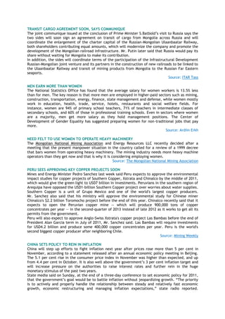 TRANSIT CARGO AGREEMENT SOON, SAYS COMMUNIQUE
The joint communique issued at the conclusion of Prime Minister S.Batbold‟s visit to Russia says the
two sides will soon sign an agreement on transit of cargo from Mongolia across Russia and will
coordinate the enlargement of the charter capital of the Russian-Mongolian Ulaanbaatar Railway,
both shareholders contributing equal amounts, which will modernize the company and promote the
development of the Mongolian railroad infrastructure. Mr. Putin later said that Russia would pay its
share without waiting for Mongolia to make its contribution.
In addition, the sides will coordinate terms of the participation of the Infrastructural Development
Russian-Mongolian joint venture and its partners in the construction of new railroads to be linked to
the Ulaanbaatar Railway and transit of mining products from Mongolia to the Russian Far Eastern
seaports.
Source: ITAR Tass
MEN EARN MORE THAN WOMEN
The National Statistics Office has found that the average salary for women workers is 13.5% less
than for men. The key reason is that more men are employed in higher-paid sectors such as mining,
construction, transportation, energy, finance, state management and defense, while women mostly
work in education, health, trade, service, hotels, restaurants and social welfare fields. For
instance, women are 94% of primary school teachers, 71% of teachers in intermediate classes of
secondary schools, and 60% of those in professional training schools. Even in sectors where women
are a majority, men get more salary as they hold management positions. The Center of
Development of Gender Equality has suggested preparing women for non-traditional jobs that pay
more.
Source: Ardiin Erkh
NEED FELT TO USE WOMEN TO OPERATE HEAVY MACHINERY
The Mongolian National Mining Association and Energy Resources LLC recently decided after a
meeting that the present manpower situation in the country called for a review of a 1999 decree
that bars women from operating heavy machinery. The mining industry needs more heavy machine
operators than they get now and that is why it is considering employing women.
Source: The Mongolian National Mining Association
PERU SEES APPROVING KEY COPPER PROJECTS SOON
Mines and Energy Minister Pedro Sanchez last week said Peru expects to approve the environmental
impact studies for copper projects of Southern Copper, Xstrata and Chinalco by the middle of 2011,
which would give the green light to USD7 billion in investments. Peruvians in the southern region of
Arequipa have opposed the USD1-billion Southern Copper project over worries about water supplies.
Southern Copper is a unit of Grupo Mexico and one of the world's largest copper producers.
Mr. Sanchez also said that his ministry will approve the environmental study for Chinese miner
Chinalco's $2.2 billion Toromocho project before the end of this year. Chinalco recently said that it
expects to open the Peruvian copper mine -- which will produce 900,000 tons of copper
concentrates per year -- in the second-quarter of 2013 instead of late 2012 as it works to get all its
permits from the government.
Peru will also expect to approve Anglo-Swiss Xstrata's copper project Las Bambas before the end of
President Alan Garcia term in July of 2011, Mr. Sanchez said. Las Bambas will require investments
for USD4.2 billion and produce some 400,000 copper concentrates per year. Peru is the world's
second biggest copper producer after neighboring Chile.
Source: Mining Weekly
CHINA SETS POLICY TO REIN IN INFLATION
China will step up efforts to fight inflation next year after prices rose more than 5 per cent in
November, according to a statement released after an annual economic policy meeting in Beijing.
The 5.1 per cent rise in the consumer price index in November was higher than expected, and up
from 4.4 per cent in October. It is also well above the government‟s 3 per cent inflation target and
will increase pressure on the authorities to raise interest rates and further rein in the huge
monetary stimulus of the past two years.
State media said on Sunday, at the end of a three-day conference to set economic policy for 2011,
that the government‟s goal would be to battle inflation without jeopardizing growth. “The priority
is to actively and properly handle the relationship between steady and relatively fast economic
growth, economic restructuring and managing inflation expectations,” state radio reported.
 