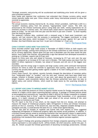 “Strategic economic restructuring will be accelerated and stabilizing price levels will be given a
more prominent position.”
State media also reported that conference had reiterated that Chinese currency policy would
remain basically stable next year. China remains under heavy international pressure to allow the
renminbi to appreciate.
Read more...
The annual economic meeting chaired by Mr. Hu Jintao, China‟s president, reaffirmed a shift to a
“prudent” monetary policy from the previous “appropriately loose” stance. The shift was
announced by the Chinese Communist party‟s ruling body last week, raising expectations for an
imminent increase in interest rates. The central bank raised reserve requirements for commercial
banks on Friday – for the sixth time this year and the third in just over a month – to drain liquidity
from the financial system.
The weekend‟s inflation data, combined with a renewed surge in fixed asset investment and
exports, will fuel concerns that the economy is overheating. The biggest contributor to rising
inflation was food prices, which increased 11.7 per cent year-on-year, against 10.1 per cent in
October. Non-food inflation also rose from 1.6 per cent in October to 1.9 per cent.
Source: The Financial Times
CHINA’S EXPORTS SURGE MORE THAN EXPECTED
China recorded another large trade surplus in November of USD22.9 billion as both exports and
imports grew strongly, putting more pressure on the Chinese authorities to raise interest rates and
let its currency appreciate. Exports grew 34.9 per cent in November over the same month the year
before, much faster than forecast, and potentially a sign that demand from developed economies is
picking up. In October, exports rose 22.9 per cent.
Imports to China were also well ahead of forecasts, increasing by 37.7 per cent over the year
before, compared to an increase of 25.3 per cent in October. The trade surplus was down from the
USD27.15 billion registered in October, but ahead of forecasts and still one of the biggest ever
recorded.
Economists said the strong surge in exports and large surplus comes amid continued international
pressure for China to allow the renminbi to appreciate more quickly, especially as the Chinese
currency has actually been getting weaker against a basket of its main trading partners‟ currencies
in recent weeks.
China‟s State Council, the cabinet, recently formally changed the description of monetary policy
from “moderately loose” to “prudent” over the next year. Interest rates have been hiked once
already. Inflation in October jumped to 4.4 per cent, well above the government‟s 3 per cent
target. However, some economists believe that the Chinese authorities have been too slow to
tighten policy and control inflation, which could be made worse by the surprising strength in
exports.
Source: The Financial Times
U.S. REPORT ASKS CHINA TO IMPROVE MARKET ACCESS
The U.S. has raised the pressure on China to improve market access for foreign companies with the
release of a highly critical report examining Beijing‟s policies. A package of Chinese policies aimed
at encouraging local innovation are “expected to make it difficult for foreign companies to compete
on a level playing field in China”, said the International Trade Commission, a U.S. government
agency, in a report released on Monday night just ahead of the annual meeting of the Joint
Commission on Commerce and Trade.
The ITC report is the first of two which, on the request from the U.S. Senate, will attempt to
measure the impact of intellectual property rights infringement in China and Chinese innovation
policies on the U.S. economy. If the second one, due next May, diagnoses sizeable damage to U.S.
companies and jobs, it could become the basis for U.S. trade action against Beijing.
The ITC also said US receipts of royalties and license fees from exports to China suggested
widespread infringement of intellectual property rights and market access problems. In addition, it
criticized Chinese policies aimed at promoting innovation that had spurred a boom in opportunistic
and predatory patent filings used against foreign companies, and said that China‟s practice of
establishing rival standards often amounted to a discrimination against overseas suppliers.
Read more…
The ITC report‟s findings echo growing complaints from foreign companies operating in China, most
clearly expressed in a rare outburst by Mr. Jeffrey Immelt, GE chief executive, earlier this year. In
July, Mr. Immelt accused the Chinese government of becoming increasingly protectionist. Chinese
 