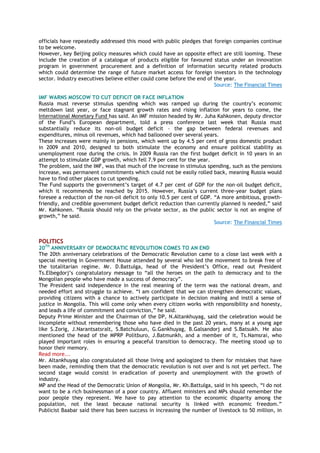 officials have repeatedly addressed this mood with public pledges that foreign companies continue
to be welcome.
However, key Beijing policy measures which could have an opposite effect are still looming. These
include the creation of a catalogue of products eligible for favoured status under an innovation
program in government procurement and a definition of information security related products
which could determine the range of future market access for foreign investors in the technology
sector. Industry executives believe either could come before the end of the year.
Source: The Financial Times
IMF WARNS MOSCOW TO CUT DEFICIT OR FACE INFLATION
Russia must reverse stimulus spending which was ramped up during the country‟s economic
meltdown last year, or face stagnant growth rates and rising inflation for years to come, the
International Monetary Fund has said. An IMF mission headed by Mr. Juha Kahkonen, deputy director
of the Fund‟s European department, told a press conference last week that Russia must
substantially reduce its non-oil budget deficit – the gap between federal revenues and
expenditures, minus oil revenues, which had ballooned over several years.
These increases were mainly in pensions, which went up by 4.5 per cent of gross domestic product
in 2009 and 2010, designed to both stimulate the economy and ensure political stability as
unemployment rose during the crisis. In 2009 Russia ran the first budget deficit in 10 years in an
attempt to stimulate GDP growth, which fell 7.9 per cent for the year.
The problem, said the IMF, was that much of the increase in stimulus spending, such as the pensions
increase, was permanent commitments which could not be easily rolled back, meaning Russia would
have to find other places to cut spending.
The Fund supports the government‟s target of 4.7 per cent of GDP for the non-oil budget deficit,
which it recommends be reached by 2015. However, Russia‟s current three-year budget plans
foresee a reduction of the non-oil deficit to only 10.5 per cent of GDP. “A more ambitious, growth-
friendly, and credible government budget deficit reduction than currently planned is needed,” said
Mr. Kahkonen. “Russia should rely on the private sector, as the public sector is not an engine of
growth,” he said.
Source: The Financial Times
POLITICS
20TH
ANNIVERSARY OF DEMOCRATIC REVOLUTION COMES TO AN END
The 20th anniversary celebrations of the Democratic Revolution came to a close last week with a
special meeting in Government House attended by several who led the movement to break free of
the totalitarian regime. Mr. D.Battulga, head of the President‟s Office, read out President
Ts.Elbegdorj‟s congratulatory message to “all the heroes on the path to democracy and to the
Mongolian people who have made a success of democracy”.
The President said independence in the real meaning of the term was the national dream, and
needed effort and struggle to achieve. “I am confident that we can strengthen democratic values,
providing citizens with a chance to actively participate in decision making and instil a sense of
justice in Mongolia. This will come only when every citizen works with responsibility and honesty,
and leads a life of commitment and conviction,” he said.
Deputy Prime Minister and the Chairman of the DP, N.Altankhuyag, said the celebration would be
incomplete without remembering those who have died in the past 20 years, many at a young age
like S.Zorig, J.Narantsatsralt, S.Batchuluun, G.Gankhuyag, B.Galsandorj and S.Batsukh. He also
mentioned the head of the MPRP Politburo, J.Batmunkh, and a member of it, Ts.Namsrai, who
played important roles in ensuring a peaceful transition to democracy. The meeting stood up to
honor their memory.
Read more...
Mr. Altankhuyag also congratulated all those living and apologized to them for mistakes that have
been made, reminding them that the democratic revolution is not over and is not yet perfect. The
second stage would consist in eradication of poverty and unemployment with the growth of
industry.
MP and the Head of the Democratic Union of Mongolia, Mr. Kh.Battulga, said in his speech, “I do not
want to be a rich businessman of a poor country. Affluent ministers and MPs should remember the
poor people they represent. We have to pay attention to the economic disparity among the
population, not the least because national security is linked with economic freedom.”
Publicist Baabar said there has been success in increasing the number of livestock to 50 million, in
 