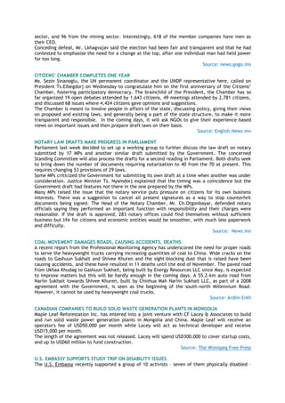 sector, and 96 from the mining sector. Interestingly, 618 of the member companies have men as
their CEO.
Conceding defeat, Mr. Lkhagvajav said the election had been fair and transparent and that he had
contested to emphasize the need for a change at the top, after one individual man had held power
for too long.
Source: news.gogo.mn
CITIZENS’ CHAMBER COMPLETES ONE YEAR
Ms. Sezin Sinanoglu, the UN permanent coordinator and the UNDP representative here, called on
President Ts.Elbegdorj on Wednesday to congratulate him on the first anniversary of the Citizens‟
Chamber, fostering participatory democracy. The brainchild of the President, the Chamber has so
far organized 19 open debates attended by 1,643 citizens, 49 meetings attended by 2,781 citizens,
and discussed 68 issues where 4,424 citizens gave opinions and suggestions.
The Chamber is meant to involve people in affairs of the state, discussing policy, giving their views
on proposed and existing laws, and generally being a part of the state structure, to make it more
transparent and responsible. In the coming days, it will ask NGOs to give their experience-based
views on important issues and then prepare draft laws on their basis.
Source: English.News.mn
NOTARY LAW DRAFTS MAKE PROGRESS IN PARLIAMENT
Parliament last week decided to set up a working group to further discuss the law draft on notary
submitted by 17 MPs and another similar draft submitted by the Government. The concerned
Standing Committee will also process the drafts for a second reading in Parliament. Both drafts seek
to bring down the number of documents requiring notarization to 40 from the 70 at present. This
requires changing 53 provisions of 29 laws.
Some MPs criticized the Government for submitting its own draft at a time when another was under
consideration. Justice Minister Ts. Nyamdorj explained that the timing was a coincidence but the
Government draft had features not there in the one prepared by the MPs.
Many MPs raised the issue that the notary service puts pressure on citizens for its own business
interests. There was a suggestion to cancel all present signatures as a way to stop counterfeit
documents being signed. The Head of the Notary Chamber, Mr. Ch.Otgonbayar, defended notary
officials saying they performed an important function with responsibility and their charges were
reasonable. If the draft is approved, 283 notary offices could find themselves without sufficient
business but life for citizens and economic entities would be smoother, with much less paperwork
and difficulty.
Source: News.mn
COAL MOVEMENT DAMAGES ROADS, CAUSING ACCIDENTS, DEATHS
A recent report from the Professional Monitoring Agency has underscored the need for proper roads
to serve the heavyweight trucks carrying increasing quantities of coal to China. Wide cracks on the
roads to Gashuun Sukhait and Shivee Khuren and the sight-blocking dust that is raised have been
causing accidents, and these have resulted in 11 deaths until the end of November. The paved road
from Ukhaa Khudag to Gashuun Sukhait, being built by Energy Resources LLC since May, is expected
to improve matters but this will be hardly enough in the coming days. A 55.2-km auto road from
Nariin Sukhait towards Shivee Khuren, built by Chinhua Mah Nariin Sukhait LLC, as part of a 2008
agreement with the Government, is seen as the beginning of the south-north Millennium Road.
However, it cannot be used by heavyweight coal trucks.
Source: Ardiin Erkh
CANADIAN COMPANIES TO BUILD SOLID WASTE GENERATION PLANTS IN MONGOLIA
Maple Leaf Reforestation Inc. has entered into a joint venture with CF Lacey & Associates to build
and run solid waste power generation plants in Mongolia and China. Maple Leaf will receive an
operator's fee of USD50,000 per month while Lacey will act as technical developer and receive
USD15,000 per month.
The length of the agreement was not released. Lacey will spend USD300,000 to cover startup costs,
and up to USD60 million to fund construction.
Source: The Winnipeg Free Press
U.S. EMBASSY SUPPORTS STUDY TRIP ON DISABILITY ISSUES
The U.S. Embassy recently supported a group of 10 activists – seven of them physically disabled –
 