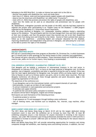 belonging to the NGO Wind Bird - to make an intense two-week visit to the USA to:
- discover how people with disabilities live, work and study there;
- learn how U.S. federal, state and local governments support people with disabilities;
- observe how the Americans with Disabilities‟ Act (ADA) works “in practice”;
- meet with U.S. NGOs that promote and protect the rights of people with disabilities; and,
- learn how the media can be used as an educational and promotional tool for people with
disabilities.
Ms. Badamkhand, a Mongolian journalist and the leader of the NGO, said she had been inspired to
organize this project after participating in an “English Camp for the Disabled,” a 2009 program
organized by the Mongolian-U.S. Government Alumni Association.
After the group returned to Mongolia, U.S. Ambassador Jonathan Addleton hosted a debriefing
session at his residence. The participants said this trip had changed their lives and their perception
of their own strengths, and that the greatest lesson they learned was not to let their disabilities
prevent them from doing more and living life to the fullest. Several of them outlined their plans to
follow up on this experience -- promoting English and computer education for the disabled,
improving rehabilitation and independent living services in Mongolia, and advocating for a law such
as the ADA to protect the rights of the disabled.
Source: The U.S. Embassy
ANNOUNCEMENTS
HOLIDAY GREETINGS ON BTV
BTV will air a prerecorded prime-time program on December 24, Christmas Eve, in which businesses
get 2/3-minute slots to offer greetings for the festive season to their customers and stakeholders.
The channel will give a discount to BCM members. Those interested should call 91029799 or send an
email to ider_s@btv.mn for further inquiry. Early booking is recommended.
___________________________________________
COAL MONGOLIA CONFERENCE, ULAANBAATAR, FEBRUARY 24-25, 2011
Coal Mongolia will be holding a conference of international investors in the coal sector in
Ulaanbaatar on February 24-25, 2011, to focus on the huge potential of Mongolian coal, its diverse
qualities, size of deposits, accessibility and what is required to bring the coal to market. China may
look the most logical destination for Mongolian coal, but great efforts are being made to open up
links to Russian as well as to Chinese eastern sea ports, and on to other Asian countries. The Coal
Mongolia Conference will discuss all these through speeches and panel discussions. BCM is the
supporting organization of the event.
The objectives of the conference are:
- To put Mongolian coal on the international market, and to expand channels of coal sales
- Internationally, to open up corridors of coal transport
- To attract investment in coal exploration and extraction projects
- To develop coal supply networks
- To publicize the coal sector policy and plans to investors.
All sessions will be held in Mongolian, English and Chinese languages.
Participants can avail themselves of the following services:
- To publicize product or services
- To get exposure on TV and newspapers through holding a press conference
- Use of meeting rooms, and facilities such as telephone, fax, internet, copy machine, office
manager.
_________________________________________________
MINES & MONEY HONG KONG 2011, MARCH 22-25
The 2011 Mines and Money Hong Kong on March 22-25 will be the largest dedicated mining
investment event in Asia with the exhibition set to increase by more than 50%. At least 80
exhibiting companies ensure a real showcase for anyone interested in investing in the resource
industry. Just under 700 investment and mining professionals attended the event in 2010 and this is
anticipated to increase to around 1,000 next year as interest in Hong Kong for the natural resource
sector heats up.
Mines and Money Hong Kong 2011 will provide networking opportunities for investors and mining
companies through the exhibition, new meeting rooms and evening functions. In addition, the two-
 