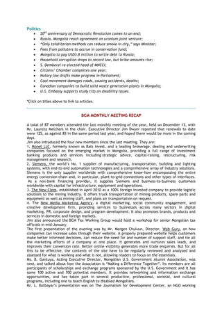 Politics
 20th
anniversary of Democratic Revolution comes to an end;
 Russia, Mongolia reach agreement on uranium joint venture;
 “Only totalitarian methods can reduce smoke in city,” says Minister;
 Fees from polluters to accrue in conservation fund;
 Mongolia to pay USD3.8 million to settle debt to Russia;
 Household corruption drops to record low, but bribe amounts rise;
 S. Demberel re-elected head of MNCCI;
 Citizens’ Chamber completes one year;
 Notary law drafts make progress in Parliament;
 Coal movement damages roads, causing accidents, deaths;
 Canadian companies to build solid waste generation plants in Mongolia;
 U.S. Embassy supports study trip on disability issues.
*Click on titles above to link to articles.
BCM MONTHLY MEETING RECAP
A total of 87 members attended the last monthly meeting of the year, held on December 13, with
Mr. Laurenz Melchers in the chair. Executive Director Jim Dwyer reported that renewals to date
were 125, as against 85 in the same period last year, and hoped there would be more in the coming
days.
Jim also introduced the four new members since the last meeting. They are:
1. Monet LLC, formerly known as Bats Invest, and a leading brokerage, dealing and underwriting
companies focused on the emerging market in Mongolia, providing a full range of investment
banking products and services including strategic advice, capital-raising, restructuring, risk
management and research.
2. Siemens, the world‟s No. 1 supplier of manufacturing, transportation, building and lighting
systems, with end-to-end automation technologies and a comprehensive array of industry solutions.
Siemens is the only supplier worldwide with comprehensive know-how encompassing the entire
energy conversion chain and, in particular, plant-to-grid connections and other types of interfaces.
As a non-bank financing provider, it supplies Siemens and business-to-business customers
worldwide with capital for infrastructure, equipment and operations.
3. The New Cleos, established in April 2010 as a 100% foreign invested company to provide logistic
solutions to the mining industry. It offers truck transportation of mining products, spare parts and
equipment as well as mining staff, and plans air transportation on request.
4. The New Media Marketing Agency, a digital marketing, social community engagement, and
creative development firm, providing services to businesses across many sectors in digital
marketing, PR, corporate design, and program development. It also promotes brands, products and
services in domestic and foreign markets.
Jim also announced the BCM Tax Working Group would hold a workshop for senior Mongolian tax
officials in mid-January.
The first presentation of the evening was by Mr. Mergen Chuluun, Director, Web Guru, on how
companies can increase sales through their website. A properly prepared website helps customers
make better informed decisions, can reduce the need for and number of support staff, and tie all
the marketing efforts of a company at one place. It generates and nurtures sales leads, and
improves their conversion rate. Better online visibility generates more trade enquiries. But for all
this to be effective, the contents of the site have to be regularly reviewed and analyzed and
assessed for what is working and what is not, allowing readers to focus on the essentials.
Ms. B. Gantuya, Acting Executive Director, Mongolian U.S. Government Alumni Association, was
next, and talked about how the Association is “Making a Difference Together”. Its members are all
participants of scholarships and exchange programs sponsored by the U.S. Government and it has
some 100 active and 700 potential members. It provides networking and information exchange
opportunities, and has taken part in several productive, professional, societal, and cultural
programs, including one to teach English to disabled Mongolians.
Mr. L. Batbayar‟s presentation was on The Journalism for Development Center, an NGO working
 