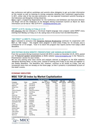 day conference and add-on workshops and summits allow delegates to get up-to-date information
on the market as well as listening to mining companies detailing their investment opportunities.
In 2011, either side of the two-day conference, are two separate investment summits focusing on
the Indonesian and Mongolian mining industries.
BCM is again a Supporting Organization for the Conference and Exhibition and Executive Director
Jim Dwyer will be the moderator of the Mongolia Mining Investment Summit on March 25. More
information can be had at +852 2219 0111: info@beaconevents.com.
_________________________________________________
“BSPOT" on B-TV, Monday to Friday at 21:30
BTV (Business TV) now telecasts a 10-minute English-language news program called BSPOT every
evening from Monday to Friday at 21:30, taking most of the stories from the BCM NewsWire.
_______________________________________________________________________________
“MM TODAY” on MNB-TV, Fridays at 21:15
BCM is pleased to announce that Mongolian National Broadcasting continues its cooperation with
BCM on “MM Today”. This English news program is aired every Friday for 10 minutes and is
scheduled for 21:15 tonight. Tune in to watch this program that reports stories from today‟s BCM
NewsWire.
__________________________________________________________________
NEW POSTINGS ON BCM WEBSITE'S 'PRESENTATIONS' AND 'MONGOLIAN BUSINESS NEWS'
From the successful Mining Investment Summit UK 2010 in London on November 24-25, 2010, posted
are 15 featured speaker presentations on BCM's website (www.bcmongolia.org) in the "Resource,
Presentations" section for your review.
We are now posting some news stories and analyses relevant to Mongolia on the BCM website's
„Mongolian Business News‟ as they come, instead of waiting until Friday to put them all together in
the weekly NewsWire. The NewsWire will, however, continue to be issued on Friday, and will
incorporate items that are already on the home page, so that it presents a consolidated account of
the week‟s events.
ECONOMIC INDICATORS
 