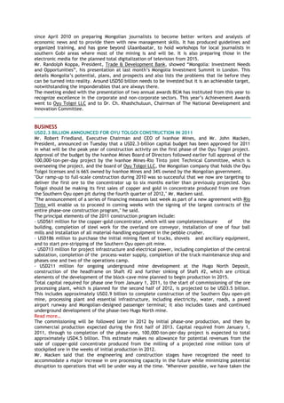 since April 2010 on preparing Mongolian journalists to become better writers and analysts of
economic news and to provide them with new management skills. It has produced guidelines and
organized training, and has gone beyond Ulaanbaatar, to hold workshops for local journalists in
southern Gobi areas where most of the mining is and will be. It is also preparing those in the
electronic media for the planned total digitalization of television from 2015.
Mr. Randolph Koppa, President, Trade & Development Bank, showed “Mongolia: Investment Needs
and Opportunities”, his presentation at last month‟s Mongolia Investment Summit in London. This
details Mongolia‟s potential, plans, and prospects and also lists the problems that lie before they
can be turned into reality. Around USD50 billion needs to be invested but it is an achievable target,
notwithstanding the imponderables that are always there.
The meeting ended with the presentation of two annual awards BCM has instituted from this year to
recognize excellence in the corporate and non-corporate sectors. This year‟s Achievement Awards
went to Oyu Tolgoi LLC and to Dr. Ch. Khashchuluun, Chairman of The National Development and
Innovation Committee.
BUSINESS
USD2.3 BILLION ANNOUNCED FOR OYU TOLGOI CONSTRUCTION IN 2011
Mr. Robert Friedland, Executive Chairman and CEO of Ivanhoe Mines, and Mr. John Macken,
President, announced on Tuesday that a USD2.3-billion capital budget has been approved for 2011
in what will be the peak year of construction activity on the first phase of the Oyu Tolgoi project.
Approval of the budget by the Ivanhoe Mines Board of Directors followed earlier full approval of the
100,000-ton-per-day project by the Ivanhoe Mines-Rio Tinto joint Technical Committee, which is
overseeing the project, and the board of Oyu Tolgoi LLC, the Mongolian company that holds the Oyu
Tolgoi licenses and is 66% owned by Ivanhoe Mines and 34% owned by the Mongolian government.
"Our ramp-up to full-scale construction during 2010 was so successful that we now are targeting to
deliver the first ore to the concentrator up to six months earlier than previously projected. Oyu
Tolgoi should be making its first sales of copper and gold in concentrate produced from ore from
the Southern Oyu open pit during the fourth quarter of 2012," Mr. Macken said.
"The announcement of a series of financing measures last week as part of a new agreement with Rio
Tinto will enable us to proceed in coming weeks with the signing of the largest contracts of the
entire phase-one construction program," he said.
The principal elements of the 2011 construction program include:
- USD561 million for the copper-gold concentrator, which will see completeenclosure of the
building, completion of steel work for the overland ore conveyor, installation of one of four ball
mills and installation of all material-handling equipment in the pebble crusher.
- USD186 million to purchase the initial mining fleet of trucks, shovels and ancillary equipment,
and to start pre-stripping of the Southern Oyu open-pit mine.
- USD713 million for project infrastructure and electrical power, including completion of the central
substation, completion of the process-water supply, completion of the truck maintenance shop and
phases one and two of the operations camp.
- USD211 million for ongoing underground mine development at the Hugo North Deposit,
construction of the headframe on Shaft #2 and further sinking of Shaft #2, which are critical
elements of the development of the block-cave mine planned to begin production in 2015.
Total capital required for phase one from January 1, 2011, to the start of commissioning of the ore
processing plant, which is planned for the second half of 2012, is projected to be USD3.5 billion.
This includes approximately USD2.9 billion to complete construction of the Southern Oyu open-pit
mine, processing plant and essential infrastructure, including electricity, water, roads, a paved
airport runway and Mongolian-designed passenger terminal; it also includes taxes and continued
underground development of the phase-two Hugo North mine.
Read more…
The commissioning will be followed later in 2012 by initial phase-one production, and then by
commercial production expected during the first half of 2013. Capital required from January 1,
2011, through to completion of the phase-one, 100,000-ton-per-day project is expected to total
approximately USD4.5 billion. This estimate makes no allowance for potential revenues from the
sale of copper-gold concentrate produced from the milling of a projected nine million tons of
stockpiled ore in the weeks of initial production in 2012.
Mr. Macken said that the engineering and construction stages have recognized the need to
accommodate a major increase in ore processing capacity in the future while minimizing potential
disruption to operations that will be under way at the time. "Wherever possible, we have taken the
 