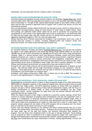 shareholder, has also expressed interest in taking a stake in the project.
Source: Reuters
XANADU MINES CLOSES OVERSUBSCRIBED IPO AHEAD OF LISTING
Australian-backed and Mongolia-focused minerals explorer and developer Xanadu Mines Ltd. closed
its Initial Public Offer (IPO) oversubscribed and expects to list on the Australian Securities Exchange
(ASX) on December 21. Through its IPO, Sydney-based Xanadu sought to raise AUD21 million at 60c a
share and the offer received a significant level of support from a broad cross section of local and
international investors.
Due to strong demand, Xanadu‟s Board of Directors has elected to issue a further 5 million shares to
accommodate oversubscriptions, taking the total amount of funds raised to AUD24 million. Apart
from drilling, the additional AUD3 million raised will be used to accelerate the acquisition and
consolidation of coal licenses in the Galshar Basin and to step up exploration in the South East Gobi
for both coal and copper gold. Post IPO, Xanadu will be in a strong financial position to pursue an
aggressive exploration program in 2011 for coal and copper gold.
Xanadu Chairman Brian Thornton welcomed the Company‟s new shareholders which join a host of
existing blue-chip investors in Xanadu, including Singapore-listed coal producer Straits Asia
Resources Limited, The Talbot Group and Australian Investors Ltd.
Source: Xanadu Mines
SOUTHGOBI RESOURCES SIGNS TWO ADDITIONAL COAL SUPPLY AGREEMENTS
Mr. Alexander Molyneux, President and CEO of SouthGobi Resources Ltd., has said that the company
has signed a coal supply agreement with North Asia Energy Group Limited (NAEG) for the sale of
450,000 tons of coal in 2011 and another for 500,000 tons of coal in 2011 with a large international
company. NAEG is a venture between North Asia Resources Holdings Limited and China Railway
Mongolia Investment LLC, which is a member of China Railway Group Limited, a significant Chinese
state owned enterprise involved in railway construction and management. Importantly, CRG is a
shareholder and involved in management of the new Chinese railway line from Linhe to Ceke. Ceke,
approximately 45 km south of SouthGobi‟s Ovoot Tolgoi coal mine in southern Mongolia, is a major
Chinese coal distribution terminal with rail connections to key coal markets in China.
Pricing for the coal in both contracts will be determined by mutual agreement in advance of each
quarter. “We welcome NAEG and the large international company as new customers,” said Mr.
Molyneux. “These agreements are consistent with our plan to continue to increase the sales volume
of SouthGobi‟s coal and broaden our customer base”.
SouthGobi, which began mining coal in 2008, sold 1.3 million tons of coal in 2009. The company is
on track to sell approximately 2.5 million tons in 2010.
Source: SouthGobi Resources Ltd.
ENTRÉE GOLD SUCCESSFULLY TESTS CONCEPTUAL TARGETS ON SHIVEE WEST
Entrée Gold has successfully tested a number of deep conceptual targets on its 100%-owned Shivee
West property in Mongolia, adjacent to the company's flagship joint venture property that surrounds
the massive Oyu Tolgoi project. The 2010 exploration program on Shivee West was designed to
evaluate and gain a better understanding of deep induced polarization targets, with the focus on
finding mineralization at depths similar to those encountered throughout the Oyu Tolgoi
mineralized system. Entrée completed ten deep holes and one shallow diamond drill hole to
systematically test four target areas.
While the original discovery at Oyu Tolgoi is marked by a prominent surface showing, Shivee West
contains no surface indications of porphyry-style mineralization and thus the exploration team is
relying on a combination of advanced exploration tools to determine possible target areas at
depth. Diamond drilling commenced in June and the crew demobilized from the field in November
2010. Eleven holes were completed up to a depth of 1,650 meters for a total of 11,634 meters. The
property remains prospective and results of the 2010 program will be evaluated over the winter
prior to a decision on the nature and focus of a 2011 program.
Surface work and drilling continues on the Javhlant and Shivee mining licenses that are in joint
venture with Ivanhoe Mines, the project operator. Testing to the north of the Hugo North Extension
has been under way for the past few months, but technical difficulties have delayed the
program. Two core holes were completed earlier in the year on Heruga Southwest. Future drilling
may be proposed on what is considered to be a highly prospective target that could extend the
Heruga mineralized system southwards towards Entrée's southern Javhlant property boundary.
Rio Tinto and Ivanhoe Mines are major shareholders of Entrée, holding approximately 13% and 12%
 