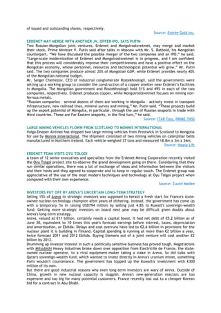 of issued and outstanding shares, respectively.
Source: Entrée Gold Inc.
ERDENET MAY MERGE WITH ANOTHER JV, OFFER IPO, SAYS PUTIN
Two Russian-Mongolian joint ventures, Erdenet and Mongolrostsvetmet, may merge and market
their stock, Prime Minister V. Putin said after talks in Moscow with Mr. S. Batbold, his Mongolian
counterpart. “We have discussed the possible merger of the two companies and an IPO,” he said.
“Large-scale modernization of Erdenet and Mongolrostsvetmet is in progress, and I am confident
that this process will considerably improve their competitiveness and have a positive effect on the
Mongolian economy, whose personnel, resources and technological potential will grow,” Mr. Putin
said. The two companies produce almost 20% of Mongolian GDP, while Erdenet provides nearly 40%
of the Mongolian national budget.
Mr. Sergei Chemezov, CEO of industrial conglomerate Rostekhnologii, said the governments were
setting up a working group to consider the construction of a copper smelter near Erdenet‟s facilities
in Mongolia. The Mongolian government and Rostekhnologii hold 51% and 49% in each of the two
companies, respectively. Erdenet produces copper, while Mongolrostsvetmet focuses on mining non-
ferrous metals.
“Russian companies – several dozens of them are working in Mongolia – actively invest in transport
infrastructure, new railroad lines, mineral survey and mining,” Mr. Putin said. “These projects build
up the export potential of Mongolia, in particular, through the use of Russian seaports in trade with
third countries. These are Far Eastern seaports, in the first turn,” he said.
Source: ITAR Tass, PRIME-TASS
LARGE MINING VEHICLES FLOWN FROM SCOTLAND TO MONNIS INTERNATIONAL
Volga-Dneper Airlines has shipped two large mining vehicles from Prestwick in Scotland to Mongolia
for use by Monnis International. The shipment consisted of two mining vehicles on caterpillar belts
manufactured in Northern Ireland. Each vehicle weighed 37 tons and measured 18.8m x 3m x 34m.
Source: Heavy Lift
ERDENET TEAM VISITS OYU TOLGOI
A team of 12 senior executives and specialists from the Erdenet Mining Corporation recently visited
the Oyu Tolgoi project site to observe the grand development going on there. Considering that they
run similar operations, there was a lot of exchange of ideas and information between the visitors
and their hosts and they agreed to cooperate and to keep in regular touch. The Erdenet group was
appreciative of the use of the most modern techniques and technology at Oyu Tolgoi project when
compared with their own experience.
Source: Zuunii Medee
INVESTORS PUT OFF BY AREVA’S UNCERTAIN LONG-TERM STRATEGY
Selling 15% of Areva to strategic investors was supposed to herald a fresh start for France's state-
owned nuclear-technology champion after years of dithering. Instead, the government has come up
with a temporary fix in raising USD794 million by selling just 4.8% to Kuwait's sovereign-wealth
fund. Getting more strategic investors on board next year may be difficult given doubts about
Areva's long-term strategy.
Areva, valued at €11 billion, certainly needs a capital boost. It had net debt of €5.2 billion as of
June 30, equivalent to 10 times this year's forecast earnings before interest, taxes, depreciation
and amortization, or Ebitda. Delays and cost overruns have led to €2.6 billion in provisions for the
nuclear plant it is building in Finland. Capital spending is running at more than €2 billion a year,
twice forecast 2011 and 2012 Ebitda. Buying Siemens out of a joint venture will cost another €2
billion by 2012.
Drumming up investor interest in such a politically sensitive business has proved tough. Negotiations
with Mitsubishi Heavy Industries broke down over opposition from Electricité de France, the state-
owned nuclear operator, to a rival equipment-maker taking a stake in Areva. So did talks with
Qatar's sovereign-wealth fund, which wanted to invest directly in Areva's uranium mines, something
Paris wouldn't countenance. The government has topped up the Kuwaitis' investment with €300
million of its own.
But there are good industrial reasons why even long-term investors are wary of Areva. Outside of
China, growth in new nuclear capacity is sluggish. Areva's new-generation reactors are too
expensive and too big for many potential customers. France recently lost out to a cheaper Korean
bid for a contract in Abu Dhabi.
 