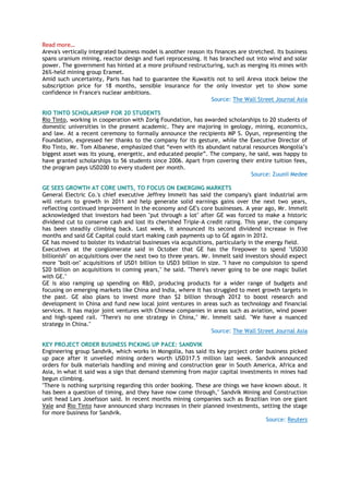 Read more…
Areva's vertically integrated business model is another reason its finances are stretched. Its business
spans uranium mining, reactor design and fuel reprocessing. It has branched out into wind and solar
power. The government has hinted at a more profound restructuring, such as merging its mines with
26%-held mining group Eramet.
Amid such uncertainty, Paris has had to guarantee the Kuwaitis not to sell Areva stock below the
subscription price for 18 months, sensible insurance for the only investor yet to show some
confidence in France's nuclear ambitions.
Source: The Wall Street Journal Asia
RIO TINTO SCHOLARSHIP FOR 20 STUDENTS
Rio Tinto, working in cooperation with Zorig Foundation, has awarded scholarships to 20 students of
domestic universities in the present academic. They are majoring in geology, mining, economics,
and law. At a recent ceremony to formally announce the recipients MP S. Oyun, representing the
Foundation, expressed her thanks to the company for its gesture, while the Executive Director of
Rio Tinto, Mr. Tom Albanese, emphasized that “even with its abundant natural resources Mongolia‟s
biggest asset was its young, energetic, and educated people”. The company, he said, was happy to
have granted scholarships to 56 students since 2006. Apart from covering their entire tuition fees,
the program pays USD200 to every student per month.
Source: Zuunii Medee
GE SEES GROWTH AT CORE UNITS, TO FOCUS ON EMERGING MARKETS
General Electric Co.'s chief executive Jeffrey Immelt has said the company's giant industrial arm
will return to growth in 2011 and help generate solid earnings gains over the next two years,
reflecting continued improvement in the economy and GE's core businesses. A year ago, Mr. Immelt
acknowledged that investors had been "put through a lot" after GE was forced to make a historic
dividend cut to conserve cash and lost its cherished Triple-A credit rating. This year, the company
has been steadily climbing back. Last week, it announced its second dividend increase in five
months and said GE Capital could start making cash payments up to GE again in 2012.
GE has moved to bolster its industrial businesses via acquisitions, particularly in the energy field.
Executives at the conglomerate said in October that GE has the firepower to spend "USD30
billionish" on acquisitions over the next two to three years. Mr. Immelt said investors should expect
more "bolt-on" acquisitions of USD1 billion to USD3 billion in size. "I have no compulsion to spend
$20 billion on acquisitions in coming years," he said. "There's never going to be one magic bullet
with GE."
GE is also ramping up spending on R&D, producing products for a wider range of budgets and
focusing on emerging markets like China and India, where it has struggled to meet growth targets in
the past. GE also plans to invest more than $2 billion through 2012 to boost research and
development in China and fund new local joint ventures in areas such as technology and financial
services. It has major joint ventures with Chinese companies in areas such as aviation, wind power
and high-speed rail. "There's no one strategy in China," Mr. Immelt said. "We have a nuanced
strategy in China."
Source: The Wall Street Journal Asia
KEY PROJECT ORDER BUSINESS PICKING UP PACE: SANDVIK
Engineering group Sandvik, which works in Mongolia, has said its key project order business picked
up pace after it unveiled mining orders worth USD317.5 million last week. Sandvik announced
orders for bulk materials handling and mining and construction gear in South America, Africa and
Asia, in what it said was a sign that demand stemming from major capital investments in mines had
begun climbing.
"There is nothing surprising regarding this order booking. These are things we have known about. It
has been a question of timing, and they have now come through," Sandvik Mining and Construction
unit head Lars Josefsson said. In recent months mining companies such as Brazilian iron ore giant
Vale and Rio Tinto have announced sharp increases in their planned investments, setting the stage
for more business for Sandvik.
Source: Reuters
 