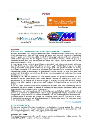 SPONSORS
Khan Bank Eznis Airways
Mongoilia Web Mongolia National Broadcasting
ECONOMY
ADB FUNDS USD72 MILLION STATE-OF-THE-ART LOGISTICS CENTER AT ZAMYN UUD
Mongolia with support from the Asian Development Bank (ADB) will build a state-of-the-art road/rail
linked logistics facility that will help expand and speed up trade, and increase the landlocked
country's global competitiveness. ADB's Board of Directors approved loan and grant assistance of
USD45 million equivalent for the Regional Logistic Development Project, which will put up a
container terminal with road and rail links in Zamyn Uud, a poor, isolated desert area on the
southeast border with China.
In recent years, strong economic growth has seen Mongolia's trade volumes rise sharply with more
than 80% of imports now coming from China, via Zamyn Uud, while the bulk of exports also pass
through the same border point on the way to Tianjin port. The growth in traffic has sharply
outstripped existing facilities, resulting in lengthy delays in trade and traffic movements, with up to
50 to 60 days needed to get shipments to Ulaanbaatar. With the discovery of large reserves of coal
and minerals destined for markets in the China, the need to upgrade and modernize the crossing
point has become acute.
According to ADB, the new terminal will have modern customs and quarantine facilities and road
and rail access which will reduce transit times, expand capacity and improve staff productivity.
Management of the facility will be contracted out to a private operator. ADB will also provide
training and other support to government staff engaged in implementing and overseeing the
project.
It will also create livelihood opportunities in the service sector for poor, rural herders living in areas
surrounding the center, as well as opening up prospects for public-private partnerships and private
investment in other transport-related infrastructure.
ADB's assistance will make up almost 63% of the total project cost of about USD71.6 million. It will
include a 32-year loan of USD40 million with an 8-year grace period carrying an annual interest
charge of 1%, rising to 1.5% for the balance of the term. It is also extending a grant of USD5 million.
The Government of Mongolia will provide the remaining USD26.6 million. The Ministry of Road,
Transportation, Construction and Urban Development is the executing agency for the project which
is due for completion in December 2015.
Source: The Financial
SOCIAL, ECONOMIC DATA
The National Statistics Office has released figures for key indices in several sectors. They relate to
November or to the period January-November, unless otherwise stated. The comparisons are with
the corresponding period in 2009, unless, again, otherwise stated.
Consumer price index
The national consumer price index rose 1.5 percent over the previous month, 10.3 percent over the
end of 2009, and 11.1 percent over November last year.
 