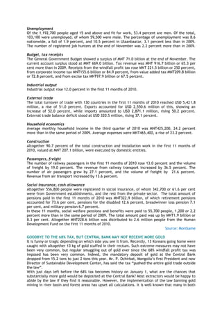 Unemployment
Of the 1,192,700 people aged 15 and above and fit for work, 53.4 percent are men. Of the total,
103,100 were unemployed, of whom 59,500 were male. The percentage of unemployment was 8.6
nationwide, a fall of 1.9 percent, and 10.5 percent in Ulaanbaatar, 3.1 percent less than in 2009.
The number of registered job hunters at the end of November was 2.2 percent more than in 2009.
Budget, tax receipts
The General Government Budget showed a surplus of MNT 71.0 billion at the end of November. The
current account surplus stood at MNT 669.0 billion. Tax revenue was MNT 916.7 billion or 65.3 per
cent more than in 2009. Receipts from the windfall profit tax rose MNT 221.5 billion or 250 percent,
from corporate income tax MNT155.6 billion or 84.9 percent, from value added tax MNT209.8 billion
or 72.8 percent, and from excise tax MNT97.9 billion or 67.5 percent.
Industrial output
Industrial output rose 12.0 percent in the first 11 months of 2010.
External trade
The total turnover of trade with 130 countries in the first 11 months of 2010 reached USD 5,421.8
million, a rise of 51.0 percent. Exports accounted for USD 2,550.6 million of this, showing an
increase of 52.0 percent, while imports amounted to USD 2,871.1 million, rising 50.2 percent.
External trade balance deficit stood at USD 320.5 million, rising 37.1 percent.
Household economics
Average monthly household income in the third quarter of 2010 was MNT425,200, 24.2 percent
more than in the same period of 2009. Average expenses were MNT465,400, a rise of 23.2 percent.
Construction
Altogether 90.7 percent of the total construction and installation work in the first 11 months of
2010, valued at MNT 207.1 billion, were executed by domestic entities.
Passengers, freight
The number of railway passengers in the first 11 months of 2010 rose 13.0 percent and the volume
of freight by 19.0 percent. The revenue from railway transport increased by 36.5 percent. The
number of air passengers grew by 27.1 percent, and the volume of freight by 21.6 percent.
Revenue from air transport increased by 13.6 percent.
Social insurance, cash allowance
Altogether 556,800 people were registered in social insurance, of whom 342,700 or 61.6 per cent
were from Government establishments, and the rest from the private sector. The total amount of
pensions paid in the first 11 months of 2010 was MNT322.9 billion, of which retirement pensions
accounted for 73.6 per cent, pensions for the disabled 12.6 percent, breadwinner loss pension 7.1
per cent, and military pension 6.7 percent.
In these 11 months, social welfare pensions and benefits were paid to 55,700 people, 1,200 or 2.2
percent more than in the same period of 2009. The total amount paid was up by MNT1.9 billion or
8.3 per cent. Altogether MNT228.6 billion was distributed to 2.6 million people from the Human
Development Fund on the first 11 months of 2010.
Source: Montsame
GOODBYE TO THE 68% TAX, BUT CENTRAL BANK MAY NOT RECEIVE MORE GOLD
It is funny or tragic depending on which side you see it from. Recently, 13 Koreans going home were
caught with altogether 13 kg of gold stuffed in their rectum. Such extreme measures may not have
been very common, but regular smuggling out of gold ever since the 68% windfall profit tax was
imposed has been very common. Indeed, the mandatory deposit of gold at the Central Bank
dropped from 15.2 tons to just 2 tons this year. Mr. P. Ochirbat, Mongolia‟s first President and now
Director of Sustainable Development Center, has said the tax “pushed the entire gold trade outside
the law”.
With just days left before the 68% tax becomes history on January 1, what are the chances that
substantially more gold would be deposited at the Central Bank? Most extractors would be happy to
abide by the law if they find it reasonable. However, the implementation of the law banning gold
mining in river basin and forest areas has upset all calculations. It is well known that many in both
 