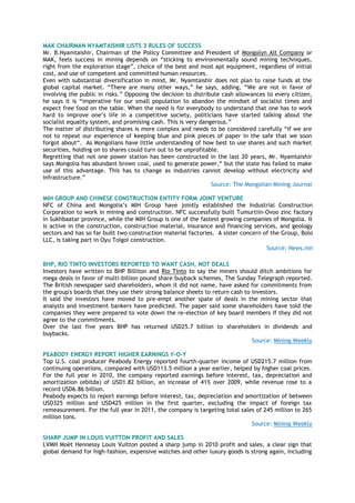 MAK CHAIRMAN NYAMTAISHIR LISTS 3 RULES OF SUCCESS
Mr. B.Nyamtaishir, Chairman of the Policy Committee and President of Mongolyn Alt Company or
MAK, feels success in mining depends on ―sticking to environmentally sound mining techniques,
right from the exploration stage‖, choice of the best and most apt equipment, regardless of initial
cost, and use of competent and committed human resources.
Even with substantial diversification in mind, Mr. Nyamtaishir does not plan to raise funds at the
global capital market. ―There are many other ways,‖ he says, adding, ―We are not in favor of
involving the public in risks.‖ Opposing the decision to distribute cash allowances to every citizen,
he says it is ―imperative for our small population to abandon the mindset of socialist times and
expect free food on the table. When the need is for everybody to understand that one has to work
hard to improve one‘s life in a competitive society, politicians have started talking about the
socialist equality system, and promising cash. This is very dangerous.‖
The matter of distributing shares is more complex and needs to be considered carefully ―if we are
not to repeat our experience of keeping blue and pink pieces of paper in the safe that we soon
forgot about―. As Mongolians have little understanding of how best to use shares and such market
securities, holding on to shares could turn out to be unprofitable.
Regretting that not one power station has been constructed in the last 20 years, Mr. Nyamtaishir
says Mongolia has abundant brown coal, used to generate power,― but the state has failed to make
use of this advantage. This has to change as industries cannot develop without electricity and
infrastructure.‖
Source: The Mongolian Mining Journal
MIH GROUP AND CHINESE CONSTRUCTION ENTITY FORM JOINT VENTURE
NFC of China and Mongolia‘s MIH Group have jointly established the Industrial Construction
Corporation to work in mining and construction. NFC successfully built Tumurtiin-Ovoo zinc factory
in Sukhbaatar province, while the MIH Group is one of the fastest growing companies of Mongolia. It
is active in the construction, construction material, insurance and financing services, and geology
sectors and has so far built two construction material factories. A sister concern of the Group, Bolo
LLC, is taking part in Oyu Tolgoi construction.
Source: News.mn
BHP, RIO TINTO INVESTORS REPORTED TO WANT CASH, NOT DEALS
Investors have written to BHP Billiton and Rio Tinto to say the miners should ditch ambitions for
mega deals in favor of multi-billion pound share buyback schemes, The Sunday Telegraph reported.
The British newspaper said shareholders, whom it did not name, have asked for commitments from
the group's boards that they use their strong balance sheets to return cash to investors.
It said the investors have moved to pre-empt another spate of deals in the mining sector that
analysts and investment bankers have predicted. The paper said some shareholders have told the
companies they were prepared to vote down the re-election of key board members if they did not
agree to the commitments.
Over the last five years BHP has returned USD25.7 billion to shareholders in dividends and
buybacks.
Source: Mining Weekly
PEABODY ENERGY REPORT HIGHER EARNINGS Y-O-Y
Top U.S. coal producer Peabody Energy reported fourth-quarter income of USD215.7 million from
continuing operations, compared with USD113.5 million a year earlier, helped by higher coal prices.
For the full year in 2010, the company reported earnings before interest, tax, depreciation and
amortization (ebitda) of USD1.82 billion, an increase of 41% over 2009, while revenue rose to a
record USD6.86 billion.
Peabody expects to report earnings before interest, tax, depreciation and amortization of between
USD325 million and USD425 million in the first quarter, excluding the impact of foreign tax
remeasurement. For the full year in 2011, the company is targeting total sales of 245 million to 265
million tons.
Source: Mining Weekly
SHARP JUMP IN LOUIS VUITTON PROFIT AND SALES
LVMH Moët Hennessy Louis Vuitton posted a sharp jump in 2010 profit and sales, a clear sign that
global demand for high-fashion, expensive watches and other luxury goods is strong again, including
 
