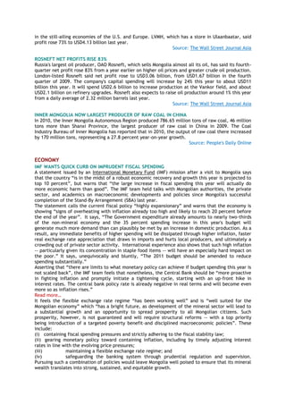 in the still-ailing economies of the U.S. and Europe. LVMH, which has a store in Ulaanbaatar, said
profit rose 73% to USD4.13 billion last year.
Source: The Wall Street Journal Asia
ROSNEFT NET PROFITS RISE 83%
Russia's largest oil producer, OAO Rosneft, which sells Mongolia almost all its oil, has said its fourth-
quarter net profit rose 83% from a year earlier on higher oil prices and greater crude oil production.
London-listed Rosneft said net profit rose to USD3.06 billion, from USD1.67 billion in the fourth
quarter of 2009. The company's capital spending will increase by 24% this year to about USD11
billion this year. It will spend USD2.6 billion to increase production at the Vankor field, and about
USD2.1 billion on refinery upgrades. Rosneft also expects to raise oil production around 1% this year
from a daily average of 2.32 million barrels last year.
Source: The Wall Street Journal Asia
INNER MONGOLIA NOW LARGEST PRODUCER OF RAW COAL IN CHINA
In 2010, the Inner Mongolia Autonomous Region produced 786.65 million tons of raw coal, 46 million
tons more than Shanxi Province, the largest producer of raw coal in China in 2009. The Coal
Industry Bureau of Inner Mongolia has reported that in 2010, the output of raw coal there increased
by 170 million tons, representing a 27.8 percent year-on-year growth.
Source: People's Daily Online
ECONOMY
IMF WANTS QUICK CURB ON IMPRUDENT FISCAL SPENDING
A statement issued by an International Monetary Fund (IMF) mission after a visit to Mongolia says
that the country ―is in the midst of a robust economic recovery and growth this year is projected to
top 10 percent‖, but warns that ―the large increase in fiscal spending this year will actually do
more economic harm than good‖. The IMF team held talks with Mongolian authorities, the private
sector, and academics on macroeconomic developments and policies since Mongolia's successful
completion of the Stand-By Arrangement (SBA) last year.
The statement calls the current fiscal policy ―highly expansionary‖ and warns that the economy is
showing ―signs of overheating with inflation already too high and likely to reach 20 percent before
the end of the year‖. It says, ―The Government expenditure already amounts to nearly two-thirds
of the non-mineral economy and the 35 percent spending increase in this year's budget will
generate much more demand than can plausibly be met by an increase in domestic production. As a
result, any immediate benefits of higher spending will be dissipated through higher inflation, faster
real exchange rate appreciation that draws in imports and hurts local producers, and ultimately a
crowding out of private sector activity. International experience also shows that such high inflation
-- particularly given its concentration in staple food items -- will have an especially hard impact on
the poor.‖ It says, unequivocally and bluntly, ―The 2011 budget should be amended to reduce
spending substantially.‖
Asserting that ―there are limits to what monetary policy can achieve if budget spending this year is
not scaled back‖, the IMF team feels that nonetheless, the Central Bank should be ―more proactive
in fighting inflation and promptly initiate a tightening cycle, starting with an up-front hike in
interest rates. The central bank policy rate is already negative in real terms and will become even
more so as inflation rises.‖
Read more…
It feels the flexible exchange rate regime ―has been working well‖ and is ―well suited for the
Mongolian economy‖ which ―has a bright future, as development of the mineral sector will lead to
a substantial growth and an opportunity to spread prosperity to all Mongolian citizens. Such
prosperity, however, is not guaranteed and will require structural reforms -- with a top priority
being introduction of a targeted poverty benefit-and disciplined macroeconomic policies‖. These
include:
(i) containing fiscal spending pressures and strictly adhering to the fiscal stability law;
(ii) gearing monetary policy toward containing inflation, including by timely adjusting interest
rates in line with the evolving price pressures;
(iii) maintaining a flexible exchange rate regime; and
(iv) safeguarding the banking system through prudential regulation and supervision.
Pursuing such a combination of policies would leave Mongolia well poised to ensure that its mineral
wealth translates into strong, sustained, and equitable growth.
 