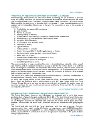 Source: Montsame
TWO MONGOLIAN BIDS AMONG 17 REPORTEDLY RECEIVED FOR TAVAN TOLGOI
Resource-hungry Asian private and state-linked firms, scrambling for raw materials to produce
steel, are locking horns with the world's top steelmaker ArcelorMittal and the top iron ore miner
Vale to develop Tavan Tolgoi, the world's largest untapped coking coal deposit. No official list has
been issued by the Government of Mongolia, which on January 31 closed proposals to develop the
deposit, but it is believed the following are in the race. The composition of some of the consortia is
uncertain.
1. ArcelorMittal SA, registered in Luxemburg;
2. Vale of Brazil;
3. Xstrata of Australia;
4. Peabody Energy of the USA;
5. State-run Korea Resources Corp. consortium formed of nine Korean firms;
6. Shenhua Energy of China and Mitsui Corporation of Japan;
7. Mongolian Gold of Mongolia;
8. E-Tai Group of Inner Mongolia, China;
9. EN+ Group of Russia;
10. Signum Industrial.
11. Fortescue Metal of Australia;
12. Russian Railways and North Ural Energy Company, of Russia;
13. Sumitomo-Itochu-Sojitsu-Marubeni consortium of Japan;
14. Mesco Steel Ltd. of India;
15. International Coal Venture Ltd. consortium of India;
16. Mongolian Roads Consortium of Mongolia;
17. Erdos Chenglon Group of China;
The government plans to keep ownership of the mine, estimated to house a total 6.4 billion tons of
coal reserves, and give strategic investors a chance to develop its western block on a contract
basis. The Mongolian Government will now review these initial proposals, and will decide which are
qualified to proceed before launching the official bidding process. The proposals must also include
offers of an upfront payment to win the deal, said Mr. Ch.Baatbayar, a senior official at Erdenes
MGL, the government entity that owns the mine.
The auction faces uncertainty, as Mongolia has struggled to develop a consistent strategy when it
comes to overseas companies buying into national assets.
An initial 2009 bidding auction for the Tavan Tolgoi coal project attracted consortia from South
Korea, Japan and Russia as well as mining giants such as BHP, Vale, India's Jindal, and China
Shenhua Energy. But early last year the government abruptly announced the auction would be
cancelled and said the state would maintain control and foreign firms could bid for licenses to
develop and run the mine.
Source: Reuters, Mongolian media
CENTRAL BANK THINKS INFLATION WILL BE BELOW WORLD BANK PREDICTION
The Central Bank Deputy Governor, Mr. N.Zoljargal, has disagreed with a World Bank survey
prediction that inflation in Mongolia could reach 25% in 2011. The Central Bank feels inflation can
be kept below 10 percent, but Mr. Zoljargal said no one could be certain about the ultimate impact
on the Mongolian economy of substantial cash allocation to citizens and of global price rise.
However, he discounted the World Bank‘s prediction and did not foresee inflation going beyond
20%.
The Central Bank feels that 2010 was ―a very good year‖ with clear signs of recovery from the
economic crisis. Money supply rose by 62%, foreign currency reserves reached USD2 billion and the
USD flow into the market exceeded MNT one billion. The Bank will consider reducing interest rates,
but Mr. Zoljargal thinks it unlikely that it will be brought down under 10% as the goal is to keep
money supply below 40%.
Source: News.mn
 