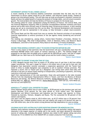 GOVERNMENT ADVISED TO SELL BONDS LOCALLY
A recent meeting of the Financial Stability Committee concluded that the best way for the
Government to secure capital would be to sell medium- and long-term bonds locally, instead of
going to the international market. This will help mop up funds accumulated in domestic commercial
banks and have the added benefit of easing the pressure of foreign debts, and will ensure economic
growth. The Central Bank will help the Ministry of Finance to prepare for the bonds issue.
The meeting called for closer coordination among the Ministry of Finance, the Central Bank, and
the Financial Regulatory Authority (FRA) to facilitate correspondence between monetary and fiscal
policies and to plan more efficient ways of financing major infrastructure projects. A joint working
group was set up to recommend how this can be done. The National Development and Innovation
Committee will also be represented in the group, to help formulate a proper macro-economic
policy.
The Central Bank and the FRA would from now on monitor the financial activities of non-banking
financial organizations to enforce provisions of the law against money laundering and terrorism
financing.
The meeting was attended by, among others, Central Bank President L.Purevdorj, Minister for
Finance S.Bayartsogt, FRA Chief D.Bayarsaikhan, Chief of Monetary Policy and Research Board
D.Boldbaatar, and Chief of the Economic Policy Board of the Ministry of Finance B.Batbayar.
Source: Udriin Sonin, Ardiin Erkh
INCOME FROM MINERALS EXPORTS LIKELY TO EXCEED ESTIMATED MNT600 BILLION
There is every reason to feel optimistic that the Government will earn considerably more than the
estimated MNT600 billion from export of mineral resources in 2011. The General Budget was
prepared on the basis that the global price of gold will be USD1250 per ounce, and that of copper
USD8425 per ton. Both have so far fetched higher prices and the trend is likely to continue.
Source: Zuunii Medee
MINERS HOPE TO EXPORT 30 MILLION TONS OF COAL
In 2010, Mongolia earned more from its export of 18 million tons of coal than it did from selling
copper concentrate. This year‘s target for miners is 30 million tons of coal and to that end, the
Mongolian Coal Association recently concluded a cooperation agreement with the Tianjin Coal
Union in China to enable Mongolian coal companies to sell to southern Chinese provinces. This
followed a recent visit to Tianjin port by a Mongolian coal mining team which held talks with
officials of the port on several issues relating to transportation, processing of payments, and fixing
coal price in line with world standards.
Apart from representatives of the coal association, those who participated in the talks included
officials from the Ulaanbaatar Representative Office in Tianjin, and from the Ministry of Mineral
Resources and Energy, the Mineral Resources Authority, Energy Resources LLC, Tavan Tolgoi LC,
Erdenes MGL LLC, MAK LLC, Shariin Gol LLC, Hunnu Resources LLC, Taliin Gal LLC, Ilchit Metal LLC,
Gan Ilch LLC and Sojitsu LLC.
Source: Undesnii Shuudan
MONGOLIA 4TH
LARGEST COAL EXPORTER TO CHINA
China imported 164.83 million tons of coal in 2010, up 30.99 percent on the previous year and coal
exports declined 15.03 percent for the same period to 19.03 million tons. The National
Development and Reform Commission said Indonesia was the largest coal exporter to China,
followed by Australia, Vietnam, Mongolia and Russia. The five accounted for 84 percent of the
nation's coal imports.
Last year's coal net imports stood at 145.8 million tons, up 42.37 million tons or 29 percent from
the previous year. Citibank predicts China's net coal imports will surge to 63 percent this year to
over 200 million tons, due to the nation's strong demand and high dependence on coal as energy.
Source: Xinhuanet
GOLDMAN SACHS SEES AUSTRALIAN FLOODS BOOSTING DEMAND FOR MONGOLIAN COAL
Goldman Sachs believes extensive flooding in Queensland may curb Australian coking coal exports
(Australia is the largest exporter of coking coal in the world), and boost demand for alternative
sources of coking coal, including Mongolian. Goldman also raised its 2011 global coking coal price
forecasts by 11% to USD254/ton (from USD229/MT) on weaker production from Australia.
Source: CPS Securities
 