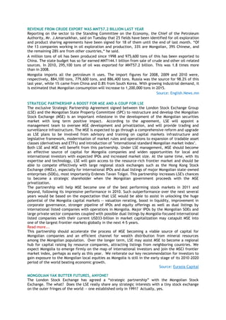 REVENUE FROM CRUDE EXPORT WAS MNT57.2 BILLION LAST YEAR
Reporting on the sector to the Standing Committee on the Economy, the Chief of the Petroleum
Authority, Mr. J.Amarsaikhan, said on Tuesday that 25 fields have been identified for oil exploration
and product sharing agreements have been signed for 18 of them until the end of last month. ―Of
the 13 companies working in oil exploration and production, 33% are Mongolian, 39% Chinese, and
the remaining 28% are from other countries,― he said.
A million tons of oil has been produced since 1998 and 975,600 tons of this has been exported to
China. The state budget has so far earned MNT144.1 billion from sale of crude and other oil-related
sources. In 2010, 295,100 tons of oil was exported for MNT57.2 billion. This was 1.8 times more
than in 2008.
Mongolia imports all the petroleum it uses. The import figures for 2008, 2009 and 2010 were,
respectively, 884,100 tons, 779,600 tons, and 886,400 tons. Russia was the source for 98.2% of this
last year, while 1% came from China and 0.8% from South Korea. With growing industrial demand, it
is estimated that Mongolian consumption will increase to 1,200,000 tons in 2015.
Source: English.News.mn
STRATEGIC PARTNERSHIP A BOOST FOR MSE AND A COUP FOR LSE
The exclusive Strategic Partnership Agreement signed between the London Stock Exchange Group
(LSE) and the Mongolian State Property Committee (SPC) to restructure and develop the Mongolian
Stock Exchange (MSE) is an important milestone in the development of the Mongolian securities
market with long term positive impact. According to the agreement, LSE will appoint a
management team to oversee MSE development and privatization, and will provide trading and
surveillance infrastructure. The MSE is expected to go through a comprehensive reform and upgrade
as LSE plans to be involved from advisory and training on capital markets infrastructure and
legislative framework, modernisation of market rules and operations to expansion of tradable asset
classes (derivatives and ETFs) and introduction of "international standard Mongolian market index".
Both LSE and MSE will benefit from this partnership. Under LSE management, MSE should become
an effective source of capital for Mongolia companies and widen opportunities for local and
international investors with expected IPOs and increased market size. At the same time, with its
expertise and technology, LSE will gain access to the resource-rich frontier market and should be
able to compete effectively with large regional stock exchanges such as the Hong Kong Stock
Exchange (HKEx), especially for international IPOs and dual listings of major Mongolian state-owned
enterprises (SOEs), most importantly Erdenes Tavan Tolgoi. This partnership increases LSE's chances
to become a strategic shareholder when the Mongolian government proceeds with the MSE
privatization.
The partnership will help MSE become one of the best performing stock markets in 2011 and
beyond, following its impressive performance in 2010. Such outperformance over the next several
years would be based on the expectation that LSE would be able to assist in unlocking the huge
potential of the Mongolia capital markets -- valuation rerating, boost in liquidity, improvement in
corporate governance, stronger pipeline of IPOs and equity offerings as well as dual listings by
international listed companies with operations in Mongolia. Major IPOs by the Mongolian SOEs and
large private sector companies coupled with possible dual listings by Mongolia-focused international
listed companies with their current USD33-billion in market capitalization may catapult MSE into
one of the largest frontier markets globally in the next 4-5 years.
Read more...
This partnership should accelerate the process of MSE becoming a viable source of capital for
Mongolian companies and an efficient channel for wealth distribution from mineral resources
among the Mongolian population. Over the longer term, LSE may assist MSE to become a regional
hub for capital raising by resource companies, attracting listings from neighboring countries. We
expect Mongolia to emerge firmly on the map of international investors and join the MSCI frontier
market index, perhaps as early as this year. We reiterate our key recommendation for investors to
gain exposure to the Mongolian local equities as Mongolia is still in the early stage of its 2010-2020
period of the world beating economic growth.
Source: Eurasia Capital
MONGOLIAN YAK BUTTER FUTURES, ANYONE?
The London Stock Exchange has agreed a ―strategic partnership‖ with the Mongolian Stock
Exchange. The what? Does the LSE really share any strategic interests with a tiny stock exchange
on the outer fringes of the world –- one established only in 1991? Actually, yes.
 