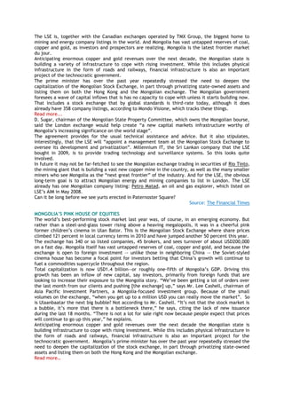 The LSE is, together with the Canadian exchanges operated by TMX Group, the biggest home to
mining and energy company listings in the world. And Mongolia has vast untapped reserves of coal,
copper and gold, as investors and prospectors are realizing. Mongolia is the latest frontier market
du jour.
Anticipating enormous copper and gold revenues over the next decade, the Mongolian state is
building a variety of infrastructure to cope with rising investment. While this includes physical
infrastructure in the form of roads and railways, financial infrastructure is also an important
project of the technocratic government.
The prime minister has over the past year repeatedly stressed the need to deepen the
capitalization of the Mongolian Stock Exchange, in part through privatizing state-owned assets and
listing them on both the Hong Kong and the Mongolian exchange. The Mongolian government
foresees a wave of capital inflows that is has no capacity to cope with unless it starts building now.
That includes a stock exchange that by global standards is third-rate today, although it does
already have 358 company listings, according to Mondo Visione, which tracks these things.
Read more...
D. Sugar, chairman of the Mongolian State Property Committee, which owns the Mongolian bourse,
said the London exchange would help create ―a new capital markets infrastructure worthy of
Mongolia‘s increasing significance on the world stage‖.
The agreement provides for the usual technical assistance and advice. But it also stipulates,
interestingly, that the LSE will ―appoint a management team at the Mongolian Stock Exchange to
oversee its development and privatization‖. Millennium IT, the Sri Lankan company that the LSE
bought in 2009, is to provide trading technology and surveillance systems. So this looks quite
involved.
In future it may not be far-fetched to see the Mongolian exchange trading in securities of Rio Tinto,
the mining giant that is building a vast new copper mine in the country, as well as the many smaller
miners who see Mongolia as the ―next great frontier‖ of the industry. And for the LSE, the obvious
long-term goal is to attract Mongolian energy and mining companies to list in London. The LSE
already has one Mongolian company listing: Petro Matad, an oil and gas explorer, which listed on
LSE‘s AIM in May 2008.
Can it be long before we see yurts erected in Paternoster Square?
Source: The Financial Times
MONGOLIA’S PINK HOUSE OF EQUITIES
The world‘s best-performing stock market last year was, of course, in an emerging economy. But
rather than a steel-and-glass tower rising above a heaving megalopolis, it was in a cheerful pink
former children‘s cinema in Ulan Bator. This is the Mongolian Stock Exchange where share prices
climbed 121 percent in local currency terms in 2010 and have jumped another 50 percent this year.
The exchange has 340 or so listed companies, 45 brokers, and sees turnover of about USD200,000
on a fast day. Mongolia itself has vast untapped reserves of coal, copper and gold, and because the
exchange is open to foreign investment –- unlike those in neighboring China –- the Soviet-styled
cinema house has become a focal point for investors betting that China‘s growth will continue to
fuel a commodities supercycle throughout the region.
Total capitalization is now USD1.4 billion—or roughly one-fifth of Mongolia‘s GDP. Driving this
growth has been an inflow of new capital, say investors, primarily from foreign funds that are
looking to increase their exposure to the Mongolia story. ―We‘ve been getting a lot of orders over
the last month from our clients and pushing [the exchange] up,‖ says Mr. Lee Cashell, chairman of
Asia Pacific Investment Partners, a Mongolia-focused investment group. Because of the small
volumes on the exchange, ―when you get up to a million USD you can really move the market‖. So
is Ulaanbaatar the next big bubble? Not according to Mr. Cashell. ―It‘s not that the stock market is
a bubble, it‘s more that there is a bottleneck there,‖ he says, citing the lack of new issuance
during the last 18 months. ―There is not a lot for sale right now because people expect that prices
will continue to go up this year,‖ he explains.
Anticipating enormous copper and gold revenues over the next decade the Mongolian state is
building infrastructure to cope with rising investment. While this includes physical infrastructure in
the form of roads and railways, financial infrastructure is also an important project for the
technocratic government. Mongolia‘s prime minister has over the past year repeatedly stressed the
need to deepen the capitalization of the stock exchange, in part through privatizing state-owned
assets and listing them on both the Hong Kong and the Mongolian exchange.
Read more…
 