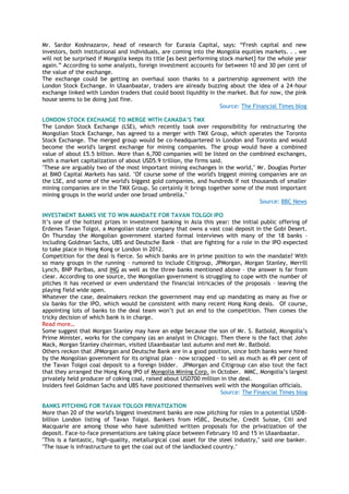Mr. Sardor Koshnazarov, head of research for Eurasia Capital, says: ―Fresh capital and new
investors, both institutional and individuals, are coming into the Mongolia equities markets. . . we
will not be surprised if Mongolia keeps its title [as best performing stock market] for the whole year
again.‖ According to some analysts, foreign investment accounts for between 10 and 30 per cent of
the value of the exchange.
The exchange could be getting an overhaul soon thanks to a partnership agreement with the
London Stock Exchange. In Ulaanbaatar, traders are already buzzing about the idea of a 24-hour
exchange linked with London traders that could boost liquidity in the market. But for now, the pink
house seems to be doing just fine.
Source: The Financial Times blog
LONDON STOCK EXCHANGE TO MERGE WITH CANADA’S TMX
The London Stock Exchange (LSE), which recently took over responsibility for restructuring the
Mongolian Stock Exchange, has agreed to a merger with TMX Group, which operates the Toronto
Stock Exchange. The merged group would be co-headquartered in London and Toronto and would
become the world's largest exchange for mining companies. The group would have a combined
value of about £5.5 billion. More than 6,700 companies will be listed on the combined exchanges,
with a market capitalization of about USD5.9 trillion, the firms said.
"These are arguably two of the most important mining exchanges in the world," Mr. Douglas Porter
at BMO Capital Markets has said. "Of course some of the world's biggest mining companies are on
the LSE, and some of the world's biggest gold companies, and hundreds if not thousands of smaller
mining companies are in the TMX Group. So certainly it brings together some of the most important
mining groups in the world under one broad umbrella."
Source: BBC News
INVESTMENT BANKS VIE TO WIN MANDATE FOR TAVAN TOLGOI IPO
It‘s one of the hottest prizes in investment banking in Asia this year: the initial public offering of
Erdenes Tavan Tolgoi, a Mongolian state company that owns a vast coal deposit in the Gobi Desert.
On Thursday the Mongolian government started formal interviews with many of the 18 banks –
including Goldman Sachs, UBS and Deutsche Bank – that are fighting for a role in the IPO expected
to take place in Hong Kong or London in 2012.
Competition for the deal is fierce. So which banks are in prime position to win the mandate? With
so many groups in the running – rumored to include Citigroup, JPMorgan, Morgan Stanley, Merrill
Lynch, BNP Paribas, and ING as well as the three banks mentioned above – the answer is far from
clear. According to one source, the Mongolian government is struggling to cope with the number of
pitches it has received or even understand the financial intricacies of the proposals – leaving the
playing field wide open.
Whatever the case, dealmakers reckon the government may end up mandating as many as five or
six banks for the IPO, which would be consistent with many recent Hong Kong deals. Of course,
appointing lots of banks to the deal team won‘t put an end to the competition. Then comes the
tricky decision of which bank is in charge.
Read more…
Some suggest that Morgan Stanley may have an edge because the son of Mr. S. Batbold, Mongolia‘s
Prime Minister, works for the company (as an analyst in Chicago). Then there is the fact that John
Mack, Morgan Stanley chairman, visited Ulaanbaatar last autumn and met Mr. Batbold.
Others reckon that JPMorgan and Deutsche Bank are in a good position, since both banks were hired
by the Mongolian government for its original plan – now scrapped – to sell as much as 49 per cent of
the Tavan Tolgoi coal deposit to a foreign bidder. JPMorgan and Citigroup can also tout the fact
that they arranged the Hong Kong IPO of Mongolia Mining Corp. in October. MMC, Mongolia‘s largest
privately held producer of coking coal, raised about USD700 million in the deal.
Insiders feel Goldman Sachs and UBS have positioned themselves well with the Mongolian officials.
Source: The Financial Times blog
BANKS PITCHING FOR TAVAN TOLGOI PRIVATIZATION
More than 20 of the world's biggest investment banks are now pitching for roles in a potential USD8-
billion London listing of Tavan Tolgoi. Bankers from HSBC, Deutsche, Credit Suisse, Citi and
Macquarie are among those who have submitted written proposals for the privatization of the
deposit. Face-to-face presentations are taking place between February 10 and 15 in Ulaanbaatar.
"This is a fantastic, high-quality, metallurgical coal asset for the steel industry," said one banker.
"The issue is infrastructure to get the coal out of the landlocked country."
 