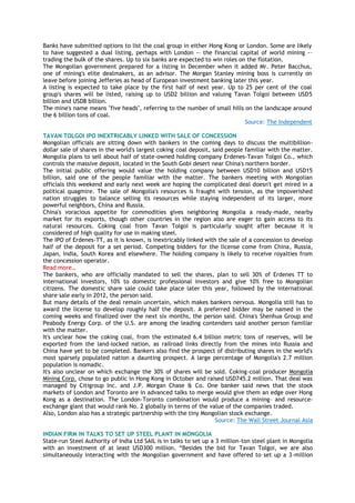 Banks have submitted options to list the coal group in either Hong Kong or London. Some are likely
to have suggested a dual listing, perhaps with London -– the financial capital of world mining -–
trading the bulk of the shares. Up to six banks are expected to win roles on the flotation.
The Mongolian government prepared for a listing in December when it added Mr. Peter Bacchus,
one of mining's elite dealmakers, as an advisor. The Morgan Stanley mining boss is currently on
leave before joining Jefferies as head of European investment banking later this year.
A listing is expected to take place by the first half of next year. Up to 25 per cent of the coal
group's shares will be listed, raising up to USD2 billion and valuing Tavan Tolgoi between USD5
billion and USD8 billion.
The mine's name means "five heads", referring to the number of small hills on the landscape around
the 6 billion tons of coal.
Source: The Independent
TAVAN TOLGOI IPO INEXTRICABLY LINKED WITH SALE OF CONCESSION
Mongolian officials are sitting down with bankers in the coming days to discuss the multibillion-
dollar sale of shares in the world's largest coking coal deposit, said people familiar with the matter.
Mongolia plans to sell about half of state-owned holding company Erdenes-Tavan Tolgoi Co., which
controls the massive deposit, located in the South Gobi desert near China's northern border.
The initial public offering would value the holding company between USD10 billion and USD15
billion, said one of the people familiar with the matter. The bankers meeting with Mongolian
officials this weekend and early next week are hoping the complicated deal doesn't get mired in a
political quagmire. The sale of Mongolia's resources is fraught with tension, as the impoverished
nation struggles to balance selling its resources while staying independent of its larger, more
powerful neighbors, China and Russia.
China's voracious appetite for commodities gives neighboring Mongolia a ready-made, nearby
market for its exports, though other countries in the region also are eager to gain access to its
natural resources. Coking coal from Tavan Tolgoi is particularly sought after because it is
considered of high quality for use in making steel.
The IPO of Erdenes-TT, as it is known, is inextricably linked with the sale of a concession to develop
half of the deposit for a set period. Competing bidders for the license come from China, Russia,
Japan, India, South Korea and elsewhere. The holding company is likely to receive royalties from
the concession operator.
Read more…
The bankers, who are officially mandated to sell the shares, plan to sell 30% of Erdenes TT to
international investors, 10% to domestic professional investors and give 10% free to Mongolian
citizens. The domestic share sale could take place later this year, followed by the international
share sale early in 2012, the person said.
But many details of the deal remain uncertain, which makes bankers nervous. Mongolia still has to
award the license to develop roughly half the deposit. A preferred bidder may be named in the
coming weeks and finalized over the next six months, the person said. China's Shenhua Group and
Peabody Energy Corp. of the U.S. are among the leading contenders said another person familiar
with the matter.
It's unclear how the coking coal, from the estimated 6.4 billion metric tons of reserves, will be
exported from the land-locked nation, as railroad links directly from the mines into Russia and
China have yet to be completed. Bankers also find the prospect of distributing shares in the world's
most sparsely populated nation a daunting prospect. A large percentage of Mongolia's 2.7 million
population is nomadic.
It's also unclear on which exchange the 30% of shares will be sold. Coking-coal producer Mongolia
Mining Corp. chose to go public in Hong Kong in October and raised USD745.2 million. That deal was
managed by Citigroup Inc. and J.P. Morgan Chase & Co. One banker said news that the stock
markets of London and Toronto are in advanced talks to merge would give them an edge over Hong
Kong as a destination. The London-Toronto combination would produce a mining- and resource-
exchange giant that would rank No. 2 globally in terms of the value of the companies traded.
Also, London also has a strategic partnership with the tiny Mongolian stock exchange.
Source: The Wall Street Journal Asia
INDIAN FIRM IN TALKS TO SET UP STEEL PLANT IN MONGOLIA
State-run Steel Authority of India Ltd SAIL is in talks to set up a 3 million-ton steel plant in Mongolia
with an investment of at least USD300 million. ―Besides the bid for Tavan Tolgoi, we are also
simultaneously interacting with the Mongolian government and have offered to set up a 3-million
 