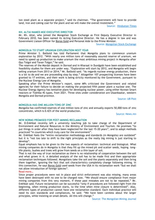 ton steel plant as a separate project,‖ said its chairman. ―The government will have to provide
land, iron and coking coal for the plant and we will make the overall investment.‖
Source: Hindustan Times
KH. ALTAI NAMED MSE EXECUTIVE DIRECTOR
Mr. Kh. Altai, who joined the Mongolian Stock Exchange as First Deputy Executive Director in
February 2010, has been named its Acting Executive Director. He has a degree in law and was
Government Liaison Officer for Boroo Gold and Personal Aide to the Prime Minister.
Source: Mongolian Stock Exchange
MONGOLIA TO START URANIUM EXPLORATION NEXT YEAR
Prime Minister S. Batbold has told Parliament that Mongolia plans to commence uranium
exploration by 2012. ―With nearly one million tons of reasonably assured reserve of uranium, we
need to speed up production to make uranium the most ambitious mining project in Mongolia after
Oyu Tolgoi and Tavan Tolgoi,‖ he said.
The reserves of the Mardai deposit in Dornod and in Kharaat in Dundgobi have been established and
feasibility studies for them are under way. ―Exploration will start by 2012, and Mongolia will begin
selling uranium from 2013 or 2014,‖ Mr. Batbold said. ―As regards nuclear energy production, there
is a lot to do and we are proceeding step by step.‖ Altogether 107 prospecting licenses have been
granted to 17 entities, and their work is being strictly monitored by the Government, pursuant to
the Nuclear Energy Law of Mongolia.
Speaking after the Prime Minister‘s report, some MPs criticized the Government and related
agencies for their failure to decide on making the projected fifth power plant a nuclear one. The
Nuclear Energy Agency has tentative plans for developing nuclear power, using either Korean Smart
reactors or Toshiba 4S types, from 2021. Three sites under consideration are Ulaanbaatar, western
Mongolia and Dornod province.
Source: UB Post
MONGOLIA HAS ONE MILLION TONS OF ZINC
Mongolia has confirmed reserves of one million tons of zinc and annually exports 50,000 tons of zinc
concentrate, which is 0.42% of the world production.
Source: News.mn
NEW NORMS PROMISED FOR POST-MINING RECLAMATION
Mr. D.Enkhbat recently left a university teaching job to take charge of the Department of
Environment and Natural Resources in the Ministry of Environment and Tourism. He promises ―to
put things in order after they have been neglected for the last 15-20 years‖, and to adopt methods
practiced ―in countries which truly care for the environment‖.
Mr. Enkhbat feels the ―entire reclamation methodology and standards (in Mongolia) are outdated‖
but it is ―not too late to shift to the right principles as the really big mining is just starting to
develop‖.
Equal emphasis has to be given to the two aspects of reclamation: technical and biological. What
mining companies do in Mongolia is that they fill up the mined pit and scatter seeds, hoping long-
life plants, bushes and trees will grow from seeds on a thin layer of soil.
That is not the way of true reclamation as there is no relationship of cooperation between the soil
and what grows in it. A detailed analysis of the soil has to be made first and then appropriate
reclamation techniques followed. Mongolians take the soil and the plants separately and then bring
them together, ignoring the fact that soil characteristics completely change following mining. In
this connection, he says Boroo Gold used seeds from the USA in its reclamation work ―but we shall
not allow introduction of foreign species‖.
Read more…
Since proper procedures were not in place and strict enforcement was also missing, many areas
have been destroyed with no one to be charged now. ―We should ensure compliance from major
mining companies from this very moment, if these past mistakes are not to be repeated,‖ Mr.
Enkhbat said. Future reclamation can be successful ―only if procedures are followed right from the
beginning, when mining production starts, to the time when mine closure is determined‖. Also,
different types of production cannot have one reclamation standard. Each individual practice will
need its own standards and compliances, he said. ―We have been careless about the larger
principles, while insisting on small details. All this will change.‖
Source: The Mongolian Mining Journal
 
