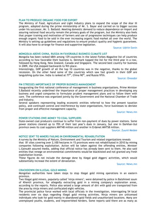 PLAN TO PRODUCE ORGANIC FOOD FOR EXPORT
The Ministry of Food, Agriculture and Light Industry plans to expand the scope of the Atar III
program, adopted during the prime ministership of Mr. S. Bayar and carried on to bigger success
under his successor, Mr. S. Batbold. Meeting domestic demand to reduce dependence on import and
assuring national food security remain the primary goals of the program, but the Ministry also feels
that proper training and motivation of farmers and use of progressive techniques can help produce
enough organic food to be sold in the ever increasing organic food market all over the world. The
Ministry is setting up guidelines and regulations to ensure product quality and hygienic guarantees.
It will also have to arrange for finance and supportive legislation.
Source: Udriin Sonin
MONGOLIA ABOVE CHINA, RUSSIA IN FAVORABLE BUSINESS CLIMATE LIST
Mongolia has been ranked 68th among 129 countries in the latest Forbes Magazine list of countries
according to how favorable their business is. Denmark topped the list for the third year in a row,
followed by Hong Kong, New Zealand, Canada and Singapore. The second best country for business
in 2009, the USA stepped backwards to 9th place.
Interestingly, GDP growth of all the top 10 countries was in the negative, thanks to the global
recession. On the other hand some of the countries which saw fast growth in their GDP are
languishing quite low. India is ranked at 77th
, China 90th
, and Russia 97th.
Source: Onoodor
PM STRESSES IMPORTANCE OF PROPER BUSINESS MANAGEMENT
Inaugurating the first national conference of management in business organizations, Prime Minister
S.Batbold recently underlined the importance of proper management practices in developing any
business and urged companies to formulate prudent management plans and to follow them with
care. The conference was organized jointly by the Government and the National Chamber of Trade
and Industry.
Several speakers representing leading economic entities referred to how the present taxation
policy, and continued control and interference by state organizations, force businesses to deviate
from proper and effective management capacity.
Source: News.mn
POWER STATIONS OWE MONEY TO COAL SUPPLIERS
State-owned coal producers continue to suffer from non-payment of dues by power stations. Some
power stations cleared up to 70% of their last year‘s dues in January, but one in Darkhan-Uul
province owes its coal suppliers MNT48 million and another in Erdenet MNT58 million.
Source: Zuunii Medee
NOTICE SENT TO MINERS FAILING IN ENVIRONMENTAL REHABILITATION
A survey by the Ministry of Nature, Environment and Tourism and related organizations reveals
that 81 sites covering over 2,100 hectares in 15 provinces were not rehabilitated in 2010 by mining
companies following exploitation. Action will be taken against the offending entities, Minister
L.Gansukh assured media, adding that official notice has already been sent to them. He also said
entities that renege on environmental commitments would be blacklisted and not granted any fresh
exploitation license.
These figures do not include the damage done by illegal gold diggers' activities, which would
substantially increase the extent of devastation.
Source: News.mn
CRACKDOWN ON ILLEGAL GOLD MINING
Mongolian authorities have taken steps to stop illegal gold mining operations in an eastern
province.
Two illegal gold miners, popularly called "ninja miners", were detained by police in Batshireet soum
of Khentii province, for allegedly extracting gold in a mining company's exploration areas,
according to the reports. Police also seized a large amount of dirt with gold ore transported from
the area by ninja miners and confiscated eight vehicles.
The provincial police force worked with local officials in the investigation, interrogating 54 local
residents over six days regarding illegal gold mining activities. Ninja miners are unlicensed
individuals who look for gold mainly in abandoned gold fields and unauthorized locations. Many are
unemployed youths, students, and impoverished herders. Some reports said there are as many as
 