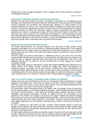 100,000 ninja miners throughout Mongolia. A bill to regulate ninja mining activities is pending in
the Mongolian Parliament.
Source: Xinhua
JOURNALISTS LEARN ABOUT ERDENES TAVANTOLGOI SHARE ISSUE
Officials from the State Property Committee, the Erdenes Tavantolgoi LLC, the Mongolian Stock
Exchange, the Erdenes MGL LLC and the Center for Bond Payment, Accounting and Central Deposit
recently interacted with journalists and answered their questions on various aspects of the
proposed distribution of shares in the state-owned Erdenes Tavantolgoi to citizens and economic
entities. The event was organized by the Press Institute as part of the training project for economic
journalists planned by USAID. The discussions sought to dispel uncertainties and speculation,
explaining how shares in a company are issued, the role of the State Property Committee in this
particular case, and the policy of the Government and Parliament. The participating journalists
also received detailed information about how Erdenes Tavantolgoi planned to raise capital, how its
shares will be registered in the name of all citizens, the role of the Mongolian Stock Exchanges in
the entire process, and its cooperation with the London Stock Exchange.
Source: Ardiin Erkh
MINERS IN CHILE ACCEPT RAISED ROYALTY RATES
The Chilean Mining Minister, Mr. Laurence Golborne, has said that all major private mining
companies have agreed to a tax hike aimed at funding post-quake reconstruction. The companies
that adopted the new royalty scheme are expected to extract about 94 percent of the country's
copper output this year. Chile is the world‘s top copper producer, accounting for about a third of
the global output.
The new royalty will generate USD1 billion in additional revenue to the state from 2011-2014,
Finance Minister Felipe Larrain told reporters in a joint briefing. He added that some of those funds
could be used to replenish sovereign funds held abroad by the government. The bulk of the
additional revenue will be used to fund the reconstruction of cities ravaged by a massive
earthquake last year.
Global miners Anglo American, BHP Billiton, Xstrata and Freeport-McMoRan have adopted the new
royalty scheme. The industry initially criticized the royalty hike, which links payments to
companies' margins, but experts say the new scheme is unlikely to hit future investment in the
mining powerhouse. Mining companies in Chile currently pay a royalty of between 4 and 5 percent
on operating profits. The new scheme initially sets the royalty at 4 percent to 9 percent on a sliding
scale, and raises this to 5 to 14 percent starting in 2018. The percentage will depend on margins.
Source: Mining Weekly
ANALYST SAYS WITH COPPER, THE DANGER IS MORE TOWARD THE DOWNSIDE
Copper prices have risen dramatically on the back of, among other things, expectations of a supply
squeeze in the medium term. And, while the market is currently in deficit and likely to remain
there for at least 2011, there is some concern about whether or not the expected squeeze will be
quite as dramatic as investors in the market are expecting.
Mr. Edward Meir, senior commodity analyst at MF Global, feels ―the danger of any of these price
spirals, including copper, is if you keep ramping up the prices - either through speculative buying or
just general investor interest - you're going to inevitably trigger demand instruction or where
applicable, some product substitution." He adds, "In copper's case we can conceivably see the
possibility of the Chinese, for example, buying much less copper cathode and instead increasing
their purchase of scrap or alternatively postponing their purchases...Some manufacturers may start
tinkering around with other metal substitutes - for example - aluminum has some substitutes and
some copper applications, so you're going to definitely get an impact as these prices continue to
rise higher."
By way of example, Mr. Meir points out that, currently, China's physical market is quite well
supplied, which indicates that much of the latest increase is really fund and investor-related. Asked
what he sees happening if the expected supply squeeze doesn't materialize, Mr. Meir says the result
would be "a very nasty sell-off".
Mr. Meir believes that prices are likely to be pretty steady in the short term and could push as high
as USD11, 000 over the course of the year. But, he cautions, markets are quite overbought and the
downside, should there be a sell-off, could take the red metal as low as USD7, 500.
Source: Mineweb
 