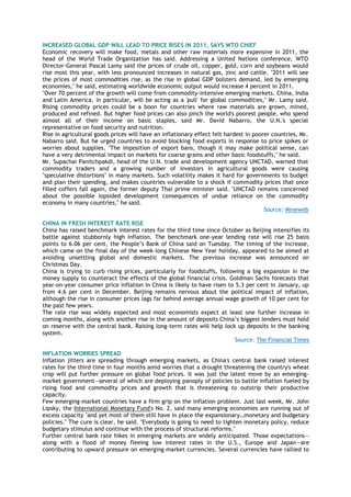 INCREASED GLOBAL GDP WILL LEAD TO PRICE RISES IN 2011, SAYS WTO CHIEF
Economic recovery will make food, metals and other raw materials more expensive in 2011, the
head of the World Trade Organization has said. Addressing a United Nations conference, WTO
Director-General Pascal Lamy said the prices of crude oil, copper, gold, corn and soybeans would
rise most this year, with less pronounced increases in natural gas, zinc and cattle. "2011 will see
the prices of most commodities rise, as the rise in global GDP bolsters demand, led by emerging
economies," he said, estimating worldwide economic output would increase 4 percent in 2011.
"Over 70 percent of the growth will come from commodity-intensive emerging markets. China, India
and Latin America, in particular, will be acting as a 'pull' for global commodities," Mr. Lamy said.
Rising commodity prices could be a boon for countries where raw materials are grown, mined,
produced and refined. But higher food prices can also pinch the world's poorest people, who spend
almost all of their income on basic staples, said Mr. David Nabarro, the U.N.'s special
representative on food security and nutrition.
Rise in agricultural goods prices will have an inflationary effect felt hardest in poorer countries, Mr.
Nabarro said. But he urged countries to avoid blocking food exports in response to price spikes or
worries about supplies. "The imposition of export bans, though it may make political sense, can
have a very detrimental impact on markets for coarse grains and other basic foodstuffs," he said.
Mr. Supachai Panitchpakdi, head of the U.N. trade and development agency UNCTAD, warned that
commodity traders and a growing number of investors in agricultural goods were causing
"speculative distortions" in many markets. Such volatility makes it hard for governments to budget
and plan their spending, and makes countries vulnerable to a shock if commodity prices that once
filled coffers fall again, the former deputy Thai prime minister said. "UNCTAD remains concerned
about the possible lopsided development consequences of undue reliance on the commodity
economy in many countries," he said.
Source: Mineweb
CHINA IN FRESH INTEREST RATE RISE
China has raised benchmark interest rates for the third time since October as Beijing intensifies its
battle against stubbornly high inflation. The benchmark one-year lending rate will rise 25 basis
points to 6.06 per cent, the People‘s Bank of China said on Tuesday. The timing of the increase,
which came on the final day of the week-long Chinese New Year holiday, appeared to be aimed at
avoiding unsettling global and domestic markets. The previous increase was announced on
Christmas Day.
China is trying to curb rising prices, particularly for foodstuffs, following a big expansion in the
money supply to counteract the effects of the global financial crisis. Goldman Sachs forecasts that
year-on-year consumer price inflation in China is likely to have risen to 5.3 per cent in January, up
from 4.6 per cent in December. Beijing remains nervous about the political impact of inflation,
although the rise in consumer prices lags far behind average annual wage growth of 10 per cent for
the past few years.
The rate rise was widely expected and most economists expect at least one further increase in
coming months, along with another rise in the amount of deposits China‘s biggest lenders must hold
on reserve with the central bank. Raising long-term rates will help lock up deposits in the banking
system.
Source: The Financial Times
INFLATION WORRIES SPREAD
Inflation jitters are spreading through emerging markets, as China's central bank raised interest
rates for the third time in four months amid worries that a drought threatening the country's wheat
crop will put further pressure on global food prices. It was just the latest move by an emerging-
market government—several of which are deploying panoply of policies to battle inflation fueled by
rising food and commodity prices and growth that is threatening to outstrip their productive
capacity.
Few emerging-market countries have a firm grip on the inflation problem. Just last week, Mr. John
Lipsky, the International Monetary Fund's No. 2, said many emerging economies are running out of
excess capacity "and yet most of them still have in place the expansionary…monetary and budgetary
policies." The cure is clear, he said. "Everybody is going to need to tighten monetary policy, reduce
budgetary stimulus and continue with the process of structural reforms."
Further central bank rate hikes in emerging markets are widely anticipated. Those expectations—
along with a flood of money fleeing low interest rates in the U.S., Europe and Japan—are
contributing to upward pressure on emerging-market currencies. Several currencies have rallied to
 