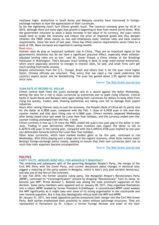 multiyear highs. Authorities in South Korea and Malaysia recently have intervened in foreign-
exchange markets to slow the appreciation of their currencies.
So far the tightening hasn't hurt China's growth much. The country's economy grew by 10.3% in
2010, although there are some signs that growth is beginning to slow from recent torrid levels. With
the government reluctant to allow a sharp increase in the value of its currency, the yuan—which
would tend to brake the economy and reduce the price of imported goods and thus dampen
inflation—the PBOC relies mainly on two anti-inflationary tools: interest rates and bank reserve
requirements. Since the start of last year, China has lifted reserve requirements seven times to a
level of 19%. More increases are expected in coming months.
Read more…
Interest rates do play an important symbolic role in China. "They are an important signal of the
government's intentions but do not have a significant practical effect, especially when inflation-
adjusted lending rates are so low," said Mr. Eswar Prasad, a China scholar at the Brookings
Institution in Washington. That's because much lending is done to large state-owned enterprises,
which aren't especially sensitive to changes in interest rates, he said, and small firms can't get
much lending from banks anyway.
Despite exhortations from the U.S., Europe, Brazil and others that it let the yuan move higher
faster, Chinese officials are reluctant. They worry that too rapid a rise could undermine the
country's export sector and be destabilizing. The yuan has gained about 3.5% against the dollar
since June.
Source: The Wall Street Journal Asia
YUAN RATE AT RECORD VS. DOLLAR
China's central bank fixed the yuan's exchange rate at a record against the dollar Wednesday,
setting the tone for a rise in Asian currencies as authorities aim to quell rising inflation. Central
banks in South Korea and Malaysia were again selling their currencies for dollars to keep them from
rising too quickly, traders said, showing authorities are taking care not to damage their export
industries.
Hours after raising interest rates to cool the economy, the People's Bank of China set its parity rate
for the dollar at 6.5850 yuan, compared with the Feb. 1 close of 6.5938 yuan in the over-the-
counter market and that day's fixing rate of 6.5860 yuan. China's markets reopened Wednesday
after being closed since last week for Lunar New Year holidays, and the currency ended over-the-
counter trading unchanged from the Feb. 1 level.
China's currency is now up 3.7% since the PBOC ended the yuan's two-year peg to the dollar in mid-
June. Trading in yuan derivatives offshore show investors now expect the dollar to fall to
6.4270/6.430 yuan in the coming year, compared with the 6.4493/6.4728 yuan implied by one-year
non-deliverable forwards before the Lunar New Year holidays.
Other Asian currencies, which have marked modest gains so far this year, continued to rise
Wednesday. With China playing such a large role in the region's economy, other Asian nations watch
Beijing's foreign-exchange policy closely, seeking to ensure that their own currencies don't rise so
much that their exporters become uncompetitive.
Source: The Wall Street Journal Asia
POLITICS
PARTY SPLITS, MERGERS BODE WELL FOR MONGOLIA’S DEMOCRACY
The renaming and subsequent split of the governing Mongolian People‘s Party, the merger of the
Civil Will Party with the Green Party, and current discussions about changes in electoral laws
suggest a maturing of the party system in Mongolia, which is Asia‘s only post-socialist democracy,
and also one of the few on the continent.
In late Fall 2010, the former socialist ruling party, the Mongolian People‘s Revolutionary Party
(MPRP), continued its ―transmogrification‖ process by dropping ―Revolutionary‖ from its name, to
become just MPP. Prime Minister S. Batbold was among the most prominent supporters of this
decision. Some party members were opposed and on January 28, 2011, they organized themselves
into a reborn MPRP headed by former President N.Enkhbayar. A reconstituted MPRP could weaken
the MPP significantly as it might take over some of its strong organization in the countryside and
veer towards populism. But it may also ideologically refocus both the MPP and MPRP.
On January 31, 2011, two small opposition parties announced their merger into the Civil Will-Green
Party. Both parties emphasized their proximity to voters without patronage structures. They are
represented in Parliament by Dr. S.Oyun, a former Foreign Minister and sister of the slain
 