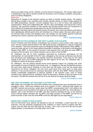 democracy leader Zorig, and Dr. Enkhbat, an early Internet entrepreneur. The merger might inspire
a sharpening of the party‘s political profile by focusing on anti-corruption measures and giving a
voice to ordinary Mongolians.
Read more…
Discussions of changes to the electoral system are likely to benefit smaller parties. The impetus
behind these changes is the unwieldy multi-member plurality system (or block voting) adopted for
the 2008 parliamentary election. Current proposals focus on a mix of direct and proportional
representation. While some independent MPs, like Drs. Oyun and Enkhbat, have fared well in direct
elections, less prominent members of their parties will certainly benefit from the introduction of
some elements of proportional representation for the 2012 parliamentary election.
Depending on decisions about the electoral system this spring, the current convulsions could lead to
more ideologically defined parties that will contribute to a vibrant public discourse about some of
the difficult policy choices that Mongolia faces. But changes can also bolster populist tendencies
and keep the country‘s political class mired in corrupt structures of patronage.
Source: Asia Pacific Memo
ENKHBAYAR ELECTED CHAIRMAN OF NEW PARTY CLAIMING TO BE OLD MPRP
Former President and Prime Minister N.Enkhbayar has returned to active politics after nearly two
years. He was recently elected head of the 18th political party in Mongolia at a special conference
of its members. They have named the party the Mongolian People‘s Revolutionary Party (MPRP), a
name the major partner of the ruling coalition discarded in November to be known as the Mongolian
People‘s Party (MPP). It now remains to be seen if the Supreme Court will allow the name MPRP to
be used by the new party, all of whose members were in what is now the MPP.
Mr. Enkhbayar was one of three candidates nominated by conference participants for the
chairmanship. He received 687 of the 913 votes. Delegates at the two-day conference also elected
four Secretaries and established a five-member Executive Committee. "I was never for the name
change of the party and the MPP leadership has been against me for this," Mr. Enkhbayar said, "I
will fight for justice as the party chairman."
Mr. Enkhbayar, who has publicly blamed former Prime Minister S.Bayar for colluding with other
party leaders to ensure his defeat at the hands of Mr. Ts. Elbegdorj at the last Presidential election,
has since then made several attempts to come back into the power circle but has always been
thwarted by his former colleagues. His new move could cause them some worry as many party
oldtimers in the provinces have an emotional association with the name MPRP. Political observers
foresee considerable realignment of political loyalties if the Supreme Court, most of whose
members were nominated by Mr. Enkhbayar when he held power, decides to allot the name to the
new party. The MPP has asserted that the use of its old name by the group would be illegal.
Source: The Mongolian media
MPP LOSES 269 MEMBERS, BUT WELCOMES 14,075 NEW ONES
MPP leaders have revealed that while 269 members have cancelled their party membership since it
changed its name, 14,075 new members have so far joined it in 2011, indicating wide support for
the MPP‘s policies and activities. Asked about the MPRP‘s announcement that it will observe the
90th anniversary of the founding of the party on the same day that the MPP will, Prime Minister S.
Batbold, who is also Chairman of the MPP, said that would be breaking the law as the Supreme
Court‘s official register indicates that the MPP is the legal successor of the MPRP, and the law on
political parties is clear that the name MPRP cannot be used again by any organization.
Source: News.mn
GREEN PARTY LEADER TO HEAD ALLIANCE
The Civil Will-Green Party alliance has decided to have Mr. D.Enkhbat, a Green Party MP, as its
Chairman. This was somewhat unexpected as Mr. Enkhbat is a newer entrant to politics than Mrs.
S.Oyun, who has been the Civil Will head for 10 years. She is also a four-term MP and has been
Deputy Speaker, as also Minister of Foreign Affairs and Trade.
Source: Onoodor
 