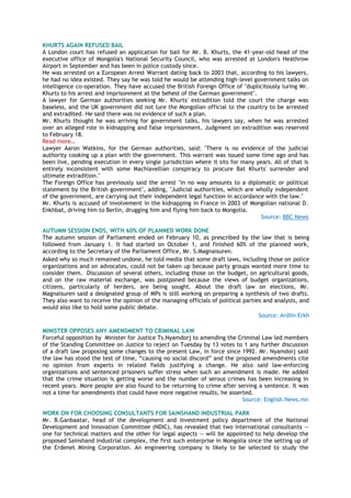 KHURTS AGAIN REFUSED BAIL
A London court has refused an application for bail for Mr. B. Khurts, the 41-year-old head of the
executive office of Mongolia's National Security Council, who was arrested at London's Heathrow
Airport in September and has been in police custody since.
He was arrested on a European Arrest Warrant dating back to 2003 that, according to his lawyers,
he had no idea existed. They say he was told he would be attending high-level government talks on
intelligence co-operation. They have accused the British Foreign Office of "duplicitously luring Mr.
Khurts to his arrest and imprisonment at the behest of the German government".
A lawyer for German authorities seeking Mr. Khurts' extradition told the court the charge was
baseless, and the UK government did not lure the Mongolian official to the country to be arrested
and extradited. He said there was no evidence of such a plan.
Mr. Khurts thought he was arriving for government talks, his lawyers say, when he was arrested
over an alleged role in kidnapping and false imprisonment. Judgment on extradition was reserved
to February 18.
Read more…
Lawyer Aaron Watkins, for the German authorities, said: "There is no evidence of the judicial
authority cooking up a plan with the government. This warrant was issued some time ago and has
been live, pending execution in every single jurisdiction where it sits for many years. All of that is
entirely inconsistent with some Machiavellian conspiracy to procure Bat Khurts' surrender and
ultimate extradition."
The Foreign Office has previously said the arrest "in no way amounts to a diplomatic or political
statement by the British government", adding, "Judicial authorities, which are wholly independent
of the government, are carrying out their independent legal function in accordance with the law."
Mr. Khurts is accused of involvement in the kidnapping in France in 2003 of Mongolian national D.
Enkhbat, driving him to Berlin, drugging him and flying him back to Mongolia.
Source: BBC News
AUTUMN SESSION ENDS, WITH 60% OF PLANNED WORK DONE
The autumn session of Parliament ended on February 10, as prescribed by the law that is being
followed from January 1. It had started on October 1, and finished 60% of the planned work,
according to the Secretary of the Parliament Office, Mr. S.Magnaisuren.
Asked why so much remained undone, he told media that some draft laws, including those on police
organizations and on advocates, could not be taken up because party groups wanted more time to
consider them. Discussion of several others, including those on the budget, on agricultural goods,
and on the raw material exchange, was postponed because the views of budget organizations,
citizens, particularly of herders, are being sought. About the draft law on elections, Mr.
Magnaisuren said a designated group of MPs is still working on preparing a synthesis of two drafts.
They also want to receive the opinion of the managing officials of political parties and analysts, and
would also like to hold some public debate.
Source: Ardiin Erkh
MINISTER OPPOSES ANY AMENDMENT TO CRIMINAL LAW
Forceful opposition by Minister for Justice Ts.Nyamdorj to amending the Criminal Law led members
of the Standing Committee on Justice to reject on Tuesday by 13 votes to 1 any further discussion
of a draft law proposing some changes to the present Law, in force since 1992. Mr. Nyamdorj said
the law has stood the test of time, ―causing no social discord‖ and the proposed amendments cite
no opinion from experts in related fields justifying a change. He also said law-enforcing
organizations and sentenced prisoners suffer stress when such an amendment is made. He added
that the crime situation is getting worse and the number of serous crimes has been increasing in
recent years. More people are also found to be returning to crime after serving a sentence. It was
not a time for amendments that could have more negative results, he asserted.
Source: English.News.mn
WORK ON FOR CHOOSING CONSULTANTS FOR SAINSHAND INDUSTRIAL PARK
Mr. B.Ganbaatar, head of the development and investment policy department of the National
Development and Innovation Committee (NDIC), has revealed that two international consultants --
one for technical matters and the other for legal aspects -- will be appointed to help develop the
proposed Sainshand industrial complex, the first such enterprise in Mongolia since the setting up of
the Erdenet Mining Corporation. An engineering company is likely to be selected to study the
 