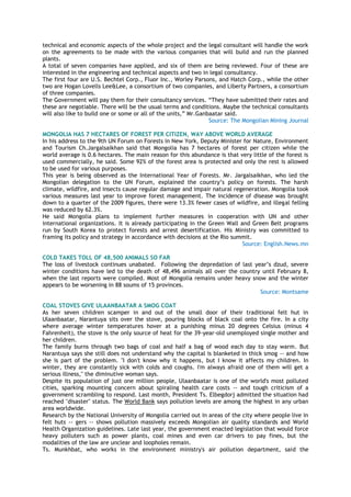 technical and economic aspects of the whole project and the legal consultant will handle the work
on the agreements to be made with the various companies that will build and run the planned
plants.
A total of seven companies have applied, and six of them are being reviewed. Four of these are
interested in the engineering and technical aspects and two in legal consultancy.
The first four are U.S. Bechtel Corp., Fluor Inc., Worley Parsons, and Hatch Corp., while the other
two are Hogan Lovells Lee&Lee, a consortium of two companies, and Liberty Partners, a consortium
of three companies.
The Government will pay them for their consultancy services. ―They have submitted their rates and
these are negotiable. There will be the usual terms and conditions. Maybe the technical consultants
will also like to build one or some or all of the units,‖ Mr.Ganbaatar said.
Source: The Mongolian Mining Journal
MONGOLIA HAS 7 HECTARES OF FOREST PER CITIZEN, WAY ABOVE WORLD AVERAGE
In his address to the 9th UN Forum on Forests in New York, Deputy Minister for Nature, Environment
and Tourism Ch.Jargalsaikhan said that Mongolia has 7 hectares of forest per citizen while the
world average is 0.6 hectares. The main reason for this abundance is that very little of the forest is
used commercially, he said. Some 92% of the forest area is protected and only the rest is allowed
to be used for various purposes.
This year is being observed as the International Year of Forests. Mr. Jargalsaikhan, who led the
Mongolian delegation to the UN Forum, explained the country‘s policy on forests. The harsh
climate, wildfire, and insects cause regular damage and impair natural regeneration. Mongolia took
various measures last year to improve forest management. The incidence of disease was brought
down to a quarter of the 2009 figures, there were 13.3% fewer cases of wildfire, and illegal felling
was reduced by 62.3%.
He said Mongolia plans to implement further measures in cooperation with UN and other
international organizations. It is already participating in the Green Wall and Green Belt programs
run by South Korea to protect forests and arrest desertification. His Ministry was committed to
framing its policy and strategy in accordance with decisions at the Rio summit.
Source: English.News.mn
COLD TAKES TOLL OF 48,500 ANIMALS SO FAR
The loss of livestock continues unabated. Following the depredation of last year‘s dzud, severe
winter conditions have led to the death of 48,496 animals all over the country until February 8,
when the last reports were compiled. Most of Mongolia remains under heavy snow and the winter
appears to be worsening in 88 soums of 15 provinces.
Source: Montsame
COAL STOVES GIVE ULAANBAATAR A SMOG COAT
As her seven children scamper in and out of the small door of their traditional felt hut in
Ulaanbaatar, Narantuya sits over the stove, pouring blocks of black coal onto the fire. In a city
where average winter temperatures hover at a punishing minus 20 degrees Celsius (minus 4
Fahrenheit), the stove is the only source of heat for the 39-year-old unemployed single mother and
her children.
The family burns through two bags of coal and half a bag of wood each day to stay warm. But
Narantuya says she still does not understand why the capital is blanketed in thick smog -- and how
she is part of the problem. "I don't know why it happens, but I know it affects my children. In
winter, they are constantly sick with colds and coughs. I'm always afraid one of them will get a
serious illness," the diminutive woman says.
Despite its population of just one million people, Ulaanbaatar is one of the world's most polluted
cities, sparking mounting concern about spiraling health care costs -- and tough criticism of a
government scrambling to respond. Last month, President Ts. Elbegdorj admitted the situation had
reached "disaster" status. The World Bank says pollution levels are among the highest in any urban
area worldwide.
Research by the National University of Mongolia carried out in areas of the city where people live in
felt huts -- gers -- shows pollution massively exceeds Mongolian air quality standards and World
Health Organization guidelines. Late last year, the government enacted legislation that would force
heavy polluters such as power plants, coal mines and even car drivers to pay fines, but the
modalities of the law are unclear and loopholes remain.
Ts. Munkhbat, who works in the environment ministry's air pollution department, said the
 