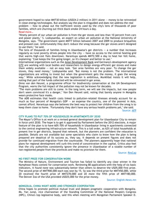 government hoped to raise MNT30 billion (USD24.2 million) in 2011 alone -- money to be reinvested
in clean energy technologies. But analysts say the plan is misguided and does not address the real
problem -- how to phase out the inefficient stoves used by the city's tens of thousands of poor
families, which are churning out thick black smoke 24 hours a day.
Read more…
"Ninety percent of our urban air pollution is from the ger stoves and less than 10 percent from cars
and power plants," S. Lodoysamba, an expert on urban air pollution at the National University of
Mongolia, says. "The government spent MNT7 billion between 2007 and 2009 to produce briquettes
and pressed coal. Unfortunately they don't reduce the smog because the ger stoves aren't designed
to use them," he said.
The tens of thousands of families living in Ulaanbaatar's ger districts -- a number that increases
regularly as rural poverty drives people into the city -- have no access to the central heating grid
that warms high-cost flats downtown. Narantuya spends MNT2,500 a day to heat her felt home,
explaining: "Coal keeps the fire going longer, so it's cheaper and better to use."
International organizations such as the Asian Development Bank and Germany's development agency
GTZ are working with local bodies and researchers to design energy-efficient ger stoves and make
them widely available -- not an easy task. "Ger area families are very poor. To change the ger
stoves, they need money," Lodoysamba said. "But money is not the problem. The international
organizations are willing to invest but when the government gets the money, it goes the wrong
way." While acknowledging that the new legislation is ambitious, Munkhbat insists it will help,
noting that part of the funds collected will be reinvested in ger areas.
Onno van den Heuvel, a programme officer for biodiversity conservation at the UN Development
Program, warns the full impact of the pollution may not be known for decades.
"The main problems are still to come. In the long term, we will see the impacts, but now people
don't seem convinced it's a danger," Van Den Heuvel said, noting that barely anyone in Mongolia
wears protective face masks.
The ADB estimates that health costs linked to pollution-related illnesses already account for as
much as four percent of Mongolia's GDP -- an expense the country, one of the poorest in Asia,
cannot afford. Narantuya says she believes the best way to protect her children from the smog is to
keep them close to home. "Fortunately they don't have any serious health problems yet," she said.
Source: AFP
CITY PLANS TO PUT 70% OF HOUSEHOLDS IN APARTMENTS BY 2030
The Mayor‘s Office is at work on a revised general development plan for Ulaanbaatar City to remain
in force until 2030. The hope is to get it approved by Parliament before the 2012 elections. A major
feature of the plan is to have 60%-70% of households in Ulaanbaatar living in apartments connected
to the central engineering infrastructure network. This is a tall order, as 62% of total households at
present live in ger districts, beyond that network, but the planners are confident the relocation is
possible. Details are not available but some specialists who claim to know how the plan is being
prepared are skeptical of its success as, they say, it depends on present figures and does not
provide for continued migration from the countryside. The planners apparently hope that national
plans for regional development will curb this trend of concentration in the capital. Critics also feel
that the city authorities consistently ignore the presence in Ulaanbaatar of a sizable number of
non-registered people from the provinces and make no provision for them.
Source: ResCap
NO FIRST PRIZE FOR CONSERVATION WORK
The Ministry of Nature, Environment and Tourism has failed to identify any clear winner in the
Nymphean Hosts contest for conservation work. Reviewing 80 applications with the help of six basic
indicators, it found none was substantially better than others to deserve the USD5,000 first prize.
The second prize of MNT900,000 each was won by 15. So was the third prize for MNT450,000, while
20 received the fourth prize of MNT270,000 and 20 more the fifth prize of MNT180,000.
The Denver Zoo of the USA provided USD25,000 for the prize money.
Source: English.News.mn
MONGOLIA, CHINA WANT MORE AND STRONGER COOPERATION
China hopes to promote political mutual trust and deepen pragmatic cooperation with Mongolia.
Ms. Yan Junqi, vice chairwoman of the Standing Committee of the National People's Congress
(NPC), China's top legislative body, said this when meeting with Mongolian Parliament Speaker D.
 