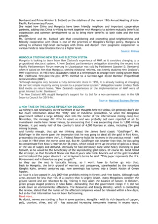 Demberel and Prime Minister S. Batbold on the sidelines of the recent 19th Annual Meeting of Asia-
Pacific Parliamentary Forum.
She noted how China and Mongolia have been friendly neighbors and important cooperation
partners, adding that China is willing to work together with Mongolia to achieve mutually beneficial
cooperation and common development so as to bring more benefits to both sides and the two
peoples.
Mr. Demberel and Mr. Batbold said that consolidating and promoting good-neighborliness and
friendly cooperation with China is one of the priorities of Mongolia's foreign policy. Mongolia is
willing to enhance high-level exchanges with China and deepen their pragmatic cooperation in
various fields to raise bilateral ties to a higher level.
Source: Xinhua
MONGOLIA STUDYING NEW ZEALAND ELECTION SYSTEM
Mongolia is looking to learn from New Zealand's experience of MMP as it considers changing to a
proportional electoral system. A New Zealand parliamentary delegation attending the recent Asia
Pacific Parliamentary Forum meeting in Ulaanbaatar was told by Parliament Speaker D. Demberel
when it called on him that Mongolia, seeking electoral reforms, was keenly studying New Zealand's
MMP experience. In 1993 New Zealanders voted in a referendum to change their voting system from
the traditional first-past-the-post (FPP) method to a German-type Mixed Member Proportional
representation (MMP).
"Although Mongolia only became a fully democratic state in 1990, it is already looking at changing
its current simple majority voting system to a proportional system," delegation leader Lindsay Tisch
told media on return home. "New Zealand's experiences of the implementation of MMP were of
great interest to Mr. Demberel."
The New Zealand MPs sought Mongolia‘s support for its bid for a non-permanent seat in the UN
Security Council for 2015-16.
Source: National Business Review
A NEW TAKE ON THE LICENSE REVOCATION DECISION
As mining is not necessarily on the forefront of our thoughts here in Florida, we generally don‘t see
too much information about the ‗dirty‘ side of industrial production. So when the Mongolian
government lobbed a large artillery shell into the center of the international mining camp last
November, the message did little to upset us and was probably not even reported at all by
mainstream media here. Nevertheless, by announcing that it was suspending close to 1,800 mining
licenses, it put nearly half of the country‘s total of 4,000 licenses at stake, including 254 gold
mining licenses.
And funnily enough, that got me thinking about the James Bond classic ―Goldfinger‖. Mr.
Goldfinger in the movie gave the impression that he was going to steal all the gold in Fort Knox,
presumably the place where the U.S. Federal Reserve holds its reserves in the precious metal – well
at least in 1964 when the movie came out. But Mr. Goldfinger was smarter than that, he was going
to contaminate Fort Knox‘s reserves for 56 years, which would drive up the price of gold as a result
of the law of supply and demand. Obviously he had previously done some heavy investing in gold
himself, so he would be the beneficiary of the skyrocketing gold prices. Of course Mr. Bond foiled
the attempt, so that President Nixon less than 8 years later took America out of the gold standard
and introduced the paper standard – or in layman‘s terms he said: ―This paper represents the U.S.
Government and is therefore as good as gold.‖
As they say the rest is basically history, so I won‘t have to further go into that.
Back to Mongolia, the birth ground of warriors and conquerors, spearheaded by the notorious
Genghis Kahn, several centuries ago, now seemingly has turned into a Desert Nation of Green
hippies.
At issue is a law passed in July 2009 that prohibits mining in forests and river basins. Although such
areas account for less than 10% of a country that is largely desert, many Mongolians consider the
ground sacred and are reluctant to dig, fearing it may upset the balance of nature. In October,
green groups staged protests in Ulan Bator, demanding that the government resign if it did not
crack down on environmental offenders. The Resources and Energy Ministry, which is conducting
the review, stated that the names of the affected companies would be released within a few days,
but so far that information has not been forthcoming.
Read more…
No doubt, nerves are starting to fray in some quarters. Mongolia – with its rich deposits of copper,
gold, uranium, silver, and oil – has attracted increasing investment interest in recent years.
 