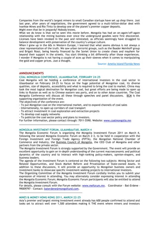 Companies from the world‘s largest miners to small Canadian startups have set up shop there. Just
last year, after years of negotiations, the government agreed to a multi-billion-dollar deal with
Ivanhoe Mines and Rio Tinto to develop one of the planet‘s premier copper deposits.
Might even that be in jeopardy? Nobody knows.
What we do know is that we‘ve seen this movie before. Mongolia has had an on-again/off-again
relationship with the mining business ever since the underground goodies were first discovered.
Licenses have been revoked in the past and reinstated, as officials seemingly have struggled to
balance development with preservation of the country‘s unique culture.
When I grew up in the 60s in Western Europe, I learned that what seems obvious is not always a
clear representation of the truth. We saw urban terrorist groups, such as the Baader Meinhoff group
and Brigati Rossi, being heavily financed by the Soviet Union to create chaos and mayhem far
beyond their support in the streets. You start thinking a bit differently after those experiences.
I wonder if Mongolia is not having a couple of aces up their sleeves when it comes to manipulating
the gold and copper prices. Just a thought.
Source: Amelia Island Florida News
ANNOUNCEMENTS
COAL MONGOLIA CONFERENCE, ULAANBAATAR, FEBRUARY 24-25
Coal Mongolia will be holding a conference of international investors in the coal sector in
Ulaanbaatar on February 24-25 to focus on the huge potential of Mongolian coal, its diverse
qualities, size of deposits, accessibility and what is required to bring the coal to market. China may
look the most logical destination for Mongolian coal, but great efforts are being made to open up
links to Russian as well as to Chinese eastern sea ports, and on to other Asian countries. The Coal
Mongolia Conference will discuss all these through speeches and panel discussions. BCM is the
supporting organization of the event.
The objectives of the conference are:
- To put Mongolian coal on the international market, and to expand channels of coal sales
- Internationally, to open up corridors of coal transport
- To attract investment in coal exploration and extraction projects
- To develop coal supply networks
- To publicize the coal sector policy and plans to investors.
For further information, please contact through: 7011-5590. Website: www.coalmongolia.mn
___________________________________________
MONGOLIA INVESTMENT FORUM, ULAANBAATAR, MARCH 4
The Mongolia Economic Forum is organizing the Mongolia Investment Forum 2011 on March 4,
following the second Mongolia Economic Forum on March 2-3, to be held in cooperation with the
Foreign Investment and Foreign Trade Agency (FIFTA), the Mongolian National Chamber of
Commerce and Industry, the Business Council of Mongolia, the CEO Club of Mongolia and other
partners from the private sector.
The Mongolia Investment Forum is strongly supported by the Government. The event will provide an
excellent opportunity to gain an in-depth understanding of the current macroeconomic and political
dynamics of the country and to interact with high-ranking policy-makers, opinion-shapers, and
business leaders.
The agenda of the Investment Forum is centered on the following two subjects: Mining Sector and
Related Opportunities, and Stock Market Reform and Privatization of State-owned Assets. In
addition to these discussions, it will provide an opportunity to Mongolian business owners and
investment banks to showcase specific investment-seeking projects to international investors.
The Organizing Committee of the Mongolia Investment Forum cordially invites you to submit your
expression of interest in attending. You may alternately consider expressing interest in attending
the Mongolia Economic Forum; Mongolia Economic Forum participants will also be entitled to attend
the Mongolia Investment Forum.
For details, please consult with the Forum website: www.meforum.mn. Coordinator – Bat-Erdene –
99009797 – Contact: baterdene@mongolfund.com.
__________________________________________________
MINES & MONEY HONG KONG 2011, MARCH 22-25
Asia‘s premier and largest mining investment event already has 600 people confirmed to attend and
looks set to attract well over 1,500 attendees making it THE event where miners and investors
 