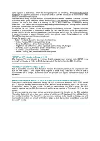 come together to do business. Over 150 mining companies are exhibiting. The Business Council of
Mongolia is a supporting association of this event and as such this entitles all its members to a 15%
discount on the conference price.
The event has a strong focus on Mongolia again this year with Robert Friedland, Executive Chairman
of Ivanhoe Mines, giving a keynote address and both South Gobi Resources and Hunnu Coal are Gold
Sponsors. On top of this there is a morning on the 25 March dedicated to Mongolian Mining
Investment. This special session highlights key developments in Mongolia‘s mining industry and the
investment opportunities that reside there.
Book before the 18th February to take advantage of the final early bird price. This event promises
to deliver a large number of investors all looking for their next big opportunity. For registration,
simply visit the website www.minesandmoney.com/hongkong and click on the registration button.
If you are interested in sponsorship opportunities then please contact Toby Duckworth on +44 20
7216 6074 or toby.duckworth@aspermontuk.com.
Among the speakers are:
*Robert Friedland, Executive Chairman, Ivanhoe Mines
* Andrew Forrest, CEO, Fortescue Metals Group
* Zheng Zhi, Chairman , China Mining United Fund
* Jing Ulrich, MD & Chairman , China Equities & Commodities, J.P. Morgan
* Bernard J. Guarnera, President & CEO, Behre Dolbear & Company
* B. Enebish, Executive Director, Erdenes MGL
* Peter C. Akerley, CEO, Erdene Resource Development.
__________________________________________________
“BSPOT" on B-TV, Monday to Friday at 21:30
BTV (Business TV) now telecasts a 10-minute English-language news program called BSPOT every
evening from Monday to Friday at 21:30, taking most of the stories from the BCM NewsWire.
___________________________________________
“MM TODAY” on MNB-TV, Fridays at 21:15
BCM is pleased to announce that Mongolian National Broadcasting continues its cooperation with
BCM on ―MM Today‖. This English news program is aired every Friday for 10 minutes and is
scheduled for 21:15 tonight. Tune in to watch this program that reports stories from today‘s BCM
NewsWire.
___________________________________________
NEW POSTINGS ON BCM WEBSITE'S 'PRESENTATIONS' AND 'MONGOLIAN BUSINESS NEWS'
From the successful Mining Investment Summit UK 2010 in London on November 24-25, 2010, posted
are 15 featured speaker presentations on BCM's website (www.bcmongolia.org) in the "Resource,
Presentations" section for your review. In addition presentations from BCM‘s January 24, 2011
monthly meeting and the BCM Environmental working group meeting of February 2, 2011 are also
posted.
We are now posting some news stories and analyses relevant to Mongolia on the BCM website's
‗Mongolian Business News‘ as they come, instead of waiting until Friday to put them all together in
the weekly NewsWire. The NewsWire will, however, continue to be issued on Friday, and will
incorporate items that are already on the home page, so that it presents a consolidated account of
the week‘s events.
 