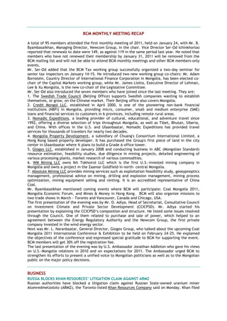 BCM MONTHLY MEETING RECAP
A total of 95 members attended the first monthly meeting of 2011, held on January 24, with Mr. B.
Byambasaikhan, Managing Director, Newcom Group, in the chair. Vice Director Ser-Od Ichinkhorloo
reported that renewals to date were 149, as against 119 in the same period last year. He noted that
members who have not renewed their membership by January 31, 2011 will be removed from the
BCM mailing list and will not be able to attend BCM monthly meetings and other BCM members-only
events.
Mr. Ser-Od added that the BCM Tax working group successfully organized a two-day seminar for
senior tax inspectors on January 14-15. He introduced two new working group co-chairs: Mr. Adam
Bornstein, Country Director of International Finance Corporation in Mongolia, has been elected co-
chair of the Capital Markets working group, while Mr. James Liotta, Executive Director of Lehman,
Lee & Xu Mongolia, is the new co-chair of the Legislative Committee.
Mr. Ser-Od also introduced the seven members who have joined since the last meeting. They are:
1. The Swedish Trade Council (Beijing Office) supports Swedish companies wanting to establish
themselves, or grow, on the Chinese market. Their Beijing office also covers Mongolia.
2. Credit Mongol LLC, established in April 2000, is one of the pioneering non-bank financial
institutions (NBFI) in Mongolia, providing micro, consumer, small and medium enterprise (SME)
loans and financial services to customers in 6 provinces, including remote rural areas.
3. Nomadic Expeditions, a leading provider of cultural, educational, and adventure travel since
1992, offering a diverse selection of trips throughout Mongolia, as well as Tibet, Bhutan, Siberia,
and China. With offices in the U.S. and Ulaanbaatar, Nomadic Expeditions has provided travel
services for thousands of travelers for nearly two decades.
4. Mongolia Property Development, a subsidiary of Chuang's Consortium International Limited, a
Hong Kong based property developer. It has purchased the Group's first piece of land in the city
center in Ulaanbaatar where it plans to build a Grade A office tower.
5. Glogex LLC, established in January 2008 and conducting business in ABC (Mongolian Standard)
resource estimation, feasibility studies, due diligence in mining projects, detailed engineering of
various processing plants, market research of various commodities.
6. WM Mining LLC owns Ikh Tokhoirol LLC which is the first U.S.-invested mining company in
Mongolia and owns a project in the Zaamar Goldfield in north- central Mongolia.
7. Absolute Mining LLC provides mining services such as exploitation feasibility study, geosypnoptics
management, professional advice on mining, drilling and explosion management, mining process
optimization, mining equipment selling and renting. It is an accredited representative of China
Coal.
Mr. Byambasaikhan mentioned coming events where BCM will participate: Coal Mongolia 2011,
Mongolia Economic Forum, and Mines & Money in Hong Kong. BCM will also organize missions to
two trade shows in March - Toronto and Vancouver, Canada and Chicago, USA.
The first presentation of the evening was by Mr. O. Adiya, Head of Secretariat, Consultative Council
on Investment Climate and Private Sector Development (CCICPSD). Mr. Adiya started his
presentation by explaining the CCICPSD‘s composition and structure. He listed some issues resolved
through the Council. One of them related to purchase and sale of power, which helped to an
agreement between the Energy Regulatory Authority and the Newcom Group, the first private
company invested in the wind energy sector.
Next was Mr. L. Naranbaatar, General Director, Glogex Group, who talked about the upcoming Coal
Mongolia 2011 International Conference & Exhibition to be held on February 24-25. He explained
the objectives of the conference and expressed special gratitude to BCM for supporting the event.
BCM members will get 30% off the registration fee.
The last presentation of the evening was by U.S. Ambassador Jonathan Addleton who gave his views
on U.S.-Mongolia relations in 2010 and on expectations for 2011. The Ambassador urged BCM to
strengthen its efforts to present a unified voice to Mongolian politicians as well as to the Mongolian
public on the major policy decisions.
BUSINESS
RUSSIA BLOCKS KHAN RESOURCES’ LITIGATION CLAIM AGAINST ARMZ
Russian authorities have blocked a litigation claim against Russian State-owned uranium miner
Atomredmetzoloto (ARMZ), the Toronto-listed Khan Resources Company said on Monday. Khan filed
 