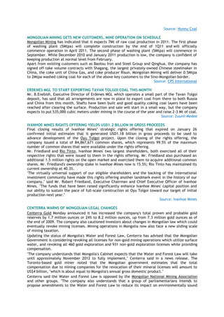 Source: Hunnu Coal
MONGOLIAN MINING GETS NEW CUSTOMERS, MINE OPERATION ON SCHEDULE
Mongolian Mining has indicated that it expects 7Mt of raw coal production in 2011. The first phase
of washing plant (5Mtpa) will complete construction by the end of 1Q11 and will officially
commence operation in April 2011. The second phase of washing plant (5Mtpa) will commence in
September. While December 2010 and January 2011 production is low, the company is confident of
keeping production at normal level from February.
Apart from existing customers such as Baotou Iron and Steel Group and Qinghua, the company has
signed off-take volume contracts with Shagang, the largest privately-owned Chinese steelmaker in
China, the coke unit of China Gas, and coke producer Risun. Mongolian Mining will deliver 0.5Mtpa
to 2Mtpa washed coking coal for each of the above key customers to the Sino-Mongolian border.
Source: CPS International
ERDENES MGL TO START EXPORTING TAVAN TOLGOI COAL THIS MONTH
Mr. B.Enebish, Executive Director of Erdenes MGL which operates a small part of the Tavan Tolgoi
deposit, has said that all arrangements are now in place to export coal from there to both Russia
and China from this month. Shafts have been built and good quality coking coal layers have been
reached after clearing the surface. Production and sale will start in a small way, but the company
expects to put 535,000 cubic meters under mining in the course of the year and raise 2-3 Mt of coal.
Source: Zuunii Medee
IVANHOE MINES RIGHTS OFFERING YIELDS USD1.2 BILLION IN GROSS PROCEEDS
Final closing results of Ivanhoe Mines‘ strategic rights offering that expired on January 26
confirmed initial estimates that it generated USD1.18 billion in gross proceeds to be used to
advance development of the Oyu Tolgoi project. Upon the closing of the rights offering, the
company issued a total of 84,867,671 common shares, which represents 99.5% of the maximum
number of common shares that were available under the rights offering.
Mr. Friedland and Rio Tinto, Ivanhoe Mines' two largest shareholders, both exercised all of their
respective rights that were issued to them in the rights offering. Mr. Friedland also purchased an
additional 1.5 million rights on the open market and exercised them to acquire additional common
shares. Mr. Friedland's ownership stake in Ivanhoe Mines now is 15.5%; Rio Tinto has maintained its
current ownership at 40.3%.
"The virtually universal support of our eligible shareholders and the backing of the international
investment community have made this rights offering another landmark event in the history of our
company," said Mr. Robert Friedland, Executive Chairman and Chief Executive Officer of Ivanhoe
Mines. "The funds that have been raised significantly enhance Ivanhoe Mines' capital position and
our ability to sustain the pace of full-scale construction at Oyu Tolgoi toward our target of initial
production next year."
Source: Ivanhoe Mines
CENTERRA WARNS OF MONGOLIAN LEGAL CHANGES
Centerra Gold Monday announced it has increased the company's total proven and probable gold
reserves by 1.7 million ounces or 24% to 8.2 million ounces, up from 7.3 million gold ounces as of
the end of 2009. The company also cautioned investors about changes in Mongolian law which could
eventually revoke mining licenses. Mining operations in Mongolia now also face a new sliding scale
of mining taxation.
Updating the status of Mongolia's Water and Forest Law, Centerra has advised that the Mongolian
Government is considering revoking all licenses for non-gold mining operations which utilize surface
water, and revoking all 460 gold exploration and 931 non-gold exploration licenses while providing
compensation.
"The company understands that Mongolia's Cabinet expects that the Water and Forest Law will take
until approximately November 2012 to fully implement," Centerra said in a news release. The
Toronto-based gold miner noted that the Mongolian government estimates that the total
compensation due to mining companies for the revocation of their mineral licenses will amount to
US$4 billion, "which is about equal to Mongolia's annual gross domestic product."
Centerra said the Water and Forest Law is opposed by the Mongolian National Mining Association
and other groups. "The company also understands that a group of parliamentarians intends to
propose amendments to the Water and Forest Law to reduce its impact on environmentally sound
 