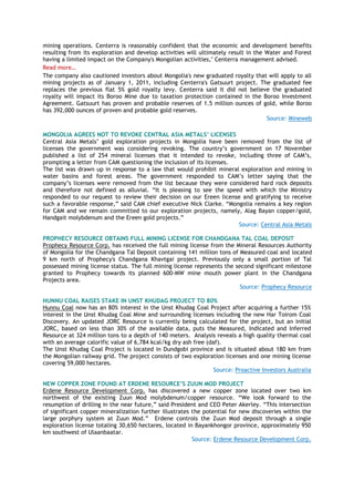 mining operations. Centerra is reasonably confident that the economic and development benefits
resulting from its exploration and develop activities will ultimately result in the Water and Forest
having a limited impact on the Company's Mongolian activities," Centerra management advised.
Read more…
The company also cautioned investors about Mongolia's new graduated royalty that will apply to all
mining projects as of January 1, 2011, including Centerra's Gatsuurt project. The graduated fee
replaces the previous flat 5% gold royalty levy. Centerra said it did not believe the graduated
royalty will impact its Boroo Mine due to taxation protection contained in the Boroo Investment
Agreement. Gatsuurt has proven and probable reserves of 1.5 million ounces of gold, while Boroo
has 392,000 ounces of proven and probable gold reserves.
Source: Mineweb
MONGOLIA AGREES NOT TO REVOKE CENTRAL ASIA METALS’ LICENSES
Central Asia Metals‘ gold exploration projects in Mongolia have been removed from the list of
licenses the government was considering revoking. The country‘s government on 17 November
published a list of 254 mineral licenses that it intended to revoke, including three of CAM‘s,
prompting a letter from CAM questioning the inclusion of its licenses.
The list was drawn up in response to a law that would prohibit mineral exploration and mining in
water basins and forest areas. The government responded to CAM‘s letter saying that the
company‘s licenses were removed from the list because they were considered hard rock deposits
and therefore not defined as alluvial. ―It is pleasing to see the speed with which the Ministry
responded to our request to review their decision on our Ereen license and gratifying to receive
such a favorable response,‖ said CAM chief executive Nick Clarke. ―Mongolia remains a key region
for CAM and we remain committed to our exploration projects, namely, Alag Bayan copper/gold,
Handgait molybdenum and the Ereen gold projects.‖
Source: Central Asia Metals
PROPHECY RESOURCE OBTAINS FULL MINING LICENSE FOR CHANDGANA TAL COAL DEPOSIT
Prophecy Resource Corp. has received the full mining license from the Mineral Resources Authority
of Mongolia for the Chandgana Tal Deposit containing 141 million tons of Measured coal and located
9 km north of Prophecy's Chandgana Khavtgai project. Previously only a small portion of Tal
possessed mining license status. The full mining license represents the second significant milestone
granted to Prophecy towards its planned 600-MW mine mouth power plant in the Chandgana
Projects area.
Source: Prophecy Resource
HUNNU COAL RAISES STAKE IN UNST KHUDAG PROJECT TO 80%
Hunnu Coal now has an 80% interest in the Unst Khudag Coal Project after acquiring a further 15%
interest in the Unst Khudag Coal Mine and surrounding licenses including the new Har Toirom Coal
Discovery. An updated JORC Resource is currently being calculated for the project, but an initial
JORC, based on less than 30% of the available data, puts the Measured, Indicated and Inferred
Resource at 324 million tons to a depth of 140 meters. Analysis reveals a high quality thermal coal
with an average calorific value of 6,784 kcal/kg dry ash free (daf).
The Unst Khudag Coal Project is located in Dundgobi province and is situated about 180 km from
the Mongolian railway grid. The project consists of two exploration licenses and one mining license
covering 59,000 hectares.
Source: Proactive Investors Australia
NEW COPPER ZONE FOUND AT ERDENE RESOURCE’S ZUUN MOD PROJECT
Erdene Resource Development Corp. has discovered a new copper zone located over two km
northwest of the existing Zuun Mod molybdenum/copper resource. ―We look forward to the
resumption of drilling in the near future,‖ said President and CEO Peter Akerley. ―This intersection
of significant copper mineralization further illustrates the potential for new discoveries within the
large porphyry system at Zuun Mod.‖ Erdene controls the Zuun Mod deposit through a single
exploration license totaling 30,650 hectares, located in Bayankhongor province, approximately 950
km southwest of Ulaanbaatar.
Source: Erdene Resource Development Corp.
 