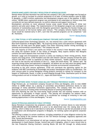 DENISON MINES HOPES FOR EARLY RESOLUTION OF MONGOLIAN ISSUES
Denison Mines CEO Ron Hochstein has said that the company‘s 2011 plan and budget was focused on
growth, as it aims to increase its uranium production to at least 10 million pounds a year by 2020.
In Mongolia, a USD7.4-million exploration and development program was in the pipeline. A USD3-
million, 38,000-meter exploration program was anticipated to be undertaken on license areas that
currently do not have defined resources, to confirm resources and support future work.
Development activities on more advanced license areas would include drilling of initial test
patterns and pilot plant design. The implementation of the Mongolian program was contingent on
resolution of outstanding issues with the Mongolian government regarding the Nuclear Energy Law
and the structure of the Gurvan Saihan joint venture. ―The company remains hopeful that these
issues would be resolved early in 2011, such that the planned programs can be completed,‖ said
Mr. Hochstein.
Source: Mining Weekly
U.S. FIRM TO RUN JV WITH MONGOLIAN COMPANY FOR RARE EARTH EXPORTS
California-based Green Technology Solutions, Inc. has entered into a joint venture agreement with
Rare Earth Exporters of Mongolia (REE). ―By acquiring mining claims and operations in Mongolia, we
believe we can help solve the global supply crisis while instituting cleaner mining technology to
minimize environmental contamination,‖ the company has said.
The vast majority of China‘s rare earths are mined in the country‘s Inner Mongolia region, which
lies along the southern border of the nation of Mongolia. Many experts believe that Mongolia
contains rare earth deposits that rival those of China.
Domestic usage and environmental concerns in China are leading to fewer mining permits, fewer
exports and rising prices. GTSO President and CEO John Shearer said the company formed the joint
venture with REE in order to capitalize on these market dynamics. ―Stable supplies of rare earths
are vital to the security and economy of the U.S., Japan and South Korea,‖ Mr. Shearer said. ―By
acquiring mining claims and operations in Mongolia, we believe we can help solve the global supply
crisis while instituting cleaner mining technology to minimize environmental contamination.‖
According to the joint venture agreement, GTSO will contribute the operating capital for the
endeavor with REE contributing its knowledge and product development skills as consideration. The
joint venture plans to convey Mongolian mining products overland to railway for transport to the
seaport of Vladivostok, Russia, in order to avoid shipping through China. Destination ports for these
mining products are set to include the U.S., Japan and South Korea.
Source: Green Technology Solutions
ORIGO PARTNERS SEEKS TO RAISE USD60 MILLION THROUGH PREFERENCE SHARES
Origo Partners plc, an investment company focused on China and Mongolia, aims to raise USD60
million to USD80 million via a placing of convertible zero-dividend preference shares to take
advantage of newly identified investment opportunities. The company feels this route would
diversify its sources of funding while minimizing dilution of existing shareholders.
CEO Chris Rynning has said the fund-raising would provide new and existing investors with an
opportunity to participate in Origo's success. ―The placing will strengthen our balance sheet,
broaden our shareholder base and enable us to accelerate our strategy of investing in new and
existing opportunities in China and Mongolia,‖ he said.
Source: StockMarketWire.com
MANAS PETROLEUM ANNOUNCES PUBLIC OFFERING
Manas Petroleum Corporation has proposed a public offering of common shares to raise between
CAD20,000,000 and CAD30,000,000 at a price to be determined near the closing date of the
offering, which is likely to be in late March or early April. It intends to use the net proceeds to fund
its exploration and development programs in Mongolia, for working capital and general corporate
purposes.
The offering is subject to certain conditions, including completion of a due diligence review by the
agent, the listing of the common shares on the TSX Venture Exchange, regulatory approvals and
final, formal documentation.
Manas Petroleum is an international oil and gas company with primary focus on exploration and
development in South-Eastern Europe, Central Asia and in Mongolia, where it owns record title to
the two Production Sharing Contracts covering Blocks XIII and XIV through its wholly-owned
 