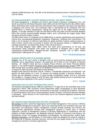 subsidiary DWM Petroleum AG, with 26% of the beneficial ownership interest in these blocks held in
trust for others.
Source: Manas Petroleum Corp.
SILK ROAD MANAGEMENT LAUNCHES MONGOLIA/CENTRAL ASIA EQUITY INDEXES
Silk Road Management, a Mongolia and Central Asia-focused investment management firm, last
month launched the Silk Road Composite Index (SRCI) and the Silk Road Central Asia (SRCA) Index,
debut benchmarks that include local and international listed companies with assets and operations
in Mongolia and Central Asia. The Composite Index is represented by 60 companies with over
USD100 billion in market capitalization, making the region one of the largest frontier markets
globally. It includes members of both the Silk Road Central Asia Index and the Silk Road Mongolia
Index (the recently acquired MonBiz Mongolia Index), and is effectively the largest equity index
focused on Eurasian frontier markets.
The SRCA Index covers 33 companies worth USD66 billion in market capitalization with operations in
Central Asia, encompassing Kazakhstan, Kyrgyzstan, Uzbekistan, Tajikistan and Turkmenistan. The
Index is set to become an effective benchmark for global portfolio investors seeking exposure to
these frontier markets that are poised to benefit from the growing markets in neighboring large
emerging economies, including China, Russia, India and South Korea.
The Silk Road Mongolia Index (SRMI) tracks the share price performance of 30 local and
international listed companies with assets and operations in Mongolia with a total market
capitalization of USD34 billion. Mongolia-focused companies represent 33% of SRCI's market
capitalization. SRMI gained 31% in 2010.
Source: Silk Road Management
XACBANK APPOINTS NEW VP OF BUSINESS BANKING
ХacBank, one of the top 5 banks in Mongolia with an award winning corporate governance and
corporate social responsibility program, has appointed Tim O‘Neill as Vice President of Business
Banking. Mr. O'Neill‘s latest job was as Deputy Project Director and Senior Financial Markets
Advisor on the USAID Mongolia Economic Policy Reform and Competitiveness Project (EPRC) from
2005 through 2010, providing support to the Mongolian financial services industry to increase access
to finance for SME and lower and middle income families.
XacBank Chief Executive Bat-Ochir said Mr. O‘Neill‘s ―considerable experience and expertise‖ will
benefit the Bank greatly as it aims ―to become the leading provider of business banking‖. Mr.
O‘Neill says the Mongolian economy ―is going through considerable change‖ and he is convinced
that XacBank is ―uniquely placed to offer the best value-added banking services to businesses that
are becoming the backbones of the country‘s economy‖.
Source: XacBank
ANOD BANK CASE FILE SENT TO PROSECUTOR’S OFFICE
The National Investigation Bureau (NIB) has submitted a 117-page file on the Anod Bank Case to the
Prosecutor‘s Office. NIB‘s Economic Crimes Department began investigations in early December
2008 in a criminal case against senior functionaries of the bank, including CEO D.Enkhtur, Chairman
of Governing Board E.Gur-Aranz, Governing Board member N.Davaa, and Human Resource Manager
L.Ulambayar. Some officials of the Central Bank and of the Financial Regulatory Authority have
also been probed.
Source: UB Post
MCS HOLDING NAMED ORGANIZATION WITH BEST MANAGEMENT
MCS Holding has been named the Organization with the Best Management in the country in 2010 by
the Mongolian Management Association. Apart from selecting several such awardees every year the
Association also popularizes modern management concepts through meetings and seminars and
helps business organizations develop their management capacity in various ways. It recently
organized a seminar on Management Capacity of Business Organizations in cooperation with the
Academy of Public Management, the Mongolian National Chamber of Commerce and Industry, the
Development Center for Company Development and Mongolian Tax Administration, Golomt Bank,
Mobicom Corporation, and UB Railway JV. Participants noted how Mongolia has raised its ranking in
the Forbes list of business favorable countries, and said this was largely because of more efficient
management practices in business organizations.
Source: Udriin Sonin
 