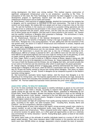 mining development, the block cave mining method. "This method requires construction of
significant underground infrastructure prior to ore production," according to Rio Tinto. "In
anticipation of this need, Rio Tinto Technology & Innovation has been engaged in a long running
development program to significantly improve both the safety and speed of constructing
underground infrastructure such as shafts and tunnels."
Mr. David Stewart, chief executive of Leighton Holdings, detailed the involvement the company has
in Mongolia, and its commitment to contribute to the local communities. "The bulk of the mine
workers are local people. We employ 680 local people and we have a long term view at the mine
site." He said the facilities in the country are conducive to successful mining operations and the
company strives to understand and participate in the cultural customs. "When I've been there, I've
been very impressed with the airport, phone service, and the camp site was extraordinary. There
are 35 ethnic groups and 45 religions, and they work in every province in the country.‖ Mr. Stewart
said the weather conditions in Mongolia often presented a challenge. "The environment is harsh,
and temperatures range from minus 40 to plus 40."
Mr. Ch. Khashchuluun, Chairman of the National Development and Innovation Committee in
Mongolia, said one of the benefits of Mongolian mining is the type of people who are available to
work there. "Mongolia has a very young population," he said, adding that with the movement of the
new growth areas, the nation is in need of infrastructure and investment in schools, hospitals and
other necessary services.
Mr. Sloane said a World Bank economist estimates the Mongolian Government will need to invest
around AUD4 billion in infrastructure over the next decade, which is set to cause headaches as the
budget of the Government is around the same size as the city of Brisbane. According to Mr.
Khashchuluun, 800 km of railway is planned for 2011, and 3,000 km more over the next four years.
Some 600 km of specialized highways and truck auto roads for mining is also in the planning, as well
as copper smelting, gold refining, coal processing and oil processing plants and facilities.
At Tavan Tolgoi, there is a plan to build an 11,000-km railway to Russia, despite it being only 300
km from China, so as not to be dependent on the Chinese. Mr. Sloane explained that the Mongolians
―are wary of both the Russians and the Chinese, but are hedging their bets, and would actually like
to turn some of its thermal coal into electricity after which it could export the power generated."
Mr. George Lhagvaa, managing director of Hunnu Coal, perfectly demonstrated the extent of the
mining boom in Mongolia at the forum, when he told of a conversation with his mother. "The other
day my 70-year-old mother wanted to discuss how mining affects Mongolia. That shows its impact
on the country's economy," he said. "Growth in Mongolia can be compared to growth in the Western
Australian mining regions."
Mr. Rod Commerford, Austrade's Senior Export Advisor, told the forum that Mongolia is at the
beginning of its mining boom, and ―the business opportunities for Australians are huge, because we
are generally viewed more favorably than Canadians and Americans for our direct approach to doing
business‖. Mr. Thornton added that Australian miners dominate the junior miner space.
Source: Australian Mining
ASIAN CITIES’ APPEAL TO WEALTHY INCREASING
Six of the 10 cities worldwide that most appeal to wealthy individuals as places to live and invest
will be located in Asia within a decade, according to research that highlights how the region is
rapidly closing the gap with the west. The 2011 Wealth Report, published on Wednesday by Citi
Private Bank, shows that Shanghai, Mumbai and Beijing are expected to shoot up the rankings by
2020, outpacing western rivals. Mumbai – expected to rise from 38th place this year to seventh by
2020 – stands out as one of the fastest movers. Shanghai is forecast to leapfrog Beijing to become
the third-highest ranked city in the world.
New York and London will fight off competition from rapidly growing markets to retain the first two
spots, according to the report, but other European cities – including Paris, Brussels, Berlin and
Frankfurt – are set to experience a decline in popularity.
The increasing appeal of Asian cities reflects the region‘s strong economic growth rates relative to
western markets, as well as high employment levels, lower taxes and ―liveability‖ – their good
education systems and infrastructure. ―When compared [with] other regions, Asia continues to be
an attractive location for global talent, as it offers good job opportunities as well as a relatively
easy environment for family relocation,‖ said Mr. Kwang-Meng Quek, global co-head of real estate
investment at Citi.
The yearly report looks at the attitudes of wealthy individuals based on a survey of 160 of Citi‘s
global wealth advisers. Their views represent about 5,000 investors in 36 countries who are each
worth more than USD100 million on average. Assessment criteria included the level of economic
 