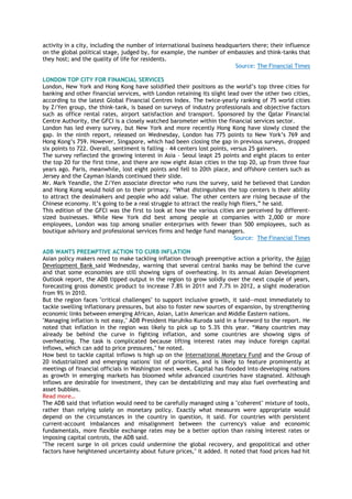 activity in a city, including the number of international business headquarters there; their influence
on the global political stage, judged by, for example, the number of embassies and think-tanks that
they host; and the quality of life for residents.
Source: The Financial Times
LONDON TOP CITY FOR FINANCIAL SERVICES
London, New York and Hong Kong have solidified their positions as the world‘s top three cities for
banking and other financial services, with London retaining its slight lead over the other two cities,
according to the latest Global Financial Centres Index. The twice-yearly ranking of 75 world cities
by Z/Yen group, the think-tank, is based on surveys of industry professionals and objective factors
such as office rental rates, airport satisfaction and transport. Sponsored by the Qatar Financial
Centre Authority, the GFCI is a closely watched barometer within the financial services sector.
London has led every survey, but New York and more recently Hong Kong have slowly closed the
gap. In the ninth report, released on Wednesday, London has 775 points to New York‘s 769 and
Hong Kong‘s 759. However, Singapore, which had been closing the gap in previous surveys, dropped
six points to 722. Overall, sentiment is falling – 44 centers lost points, versus 25 gainers.
The survey reflected the growing interest in Asia – Seoul leapt 25 points and eight places to enter
the top 20 for the first time, and there are now eight Asian cities in the top 20, up from three four
years ago. Paris, meanwhile, lost eight points and fell to 20th place, and offshore centers such as
Jersey and the Cayman Islands continued their slide.
Mr. Mark Yeandle, the Z/Yen associate director who runs the survey, said he believed that London
and Hong Kong would hold on to their primacy. ―What distinguishes the top centers is their ability
to attract the dealmakers and people who add value. The other centers are rising because of the
Chinese economy. It‘s going to be a real struggle to attract the really high fliers,‖ he said.
This edition of the GFCI was the first to look at how the various cities are perceived by different-
sized businesses. While New York did best among people at companies with 2,000 or more
employees, London was top among smaller enterprises with fewer than 500 employees, such as
boutique advisory and professional services firms and hedge fund managers.
Source: The Financial Times
ADB WANTS PREEMPTIVE ACTION TO CURB INFLATION
Asian policy makers need to make tackling inflation through preemptive action a priority, the Asian
Development Bank said Wednesday, warning that several central banks may be behind the curve
and that some economies are still showing signs of overheating. In its annual Asian Development
Outlook report, the ADB tipped output in the region to grow solidly over the next couple of years,
forecasting gross domestic product to increase 7.8% in 2011 and 7.7% in 2012, a slight moderation
from 9% in 2010.
But the region faces "critical challenges" to support inclusive growth, it said--most immediately to
tackle swelling inflationary pressures, but also to foster new sources of expansion, by strengthening
economic links between emerging African, Asian, Latin American and Middle Eastern nations.
"Managing inflation is not easy," ADB President Haruhiko Kuroda said in a foreword to the report. He
noted that inflation in the region was likely to pick up to 5.3% this year. ―Many countries may
already be behind the curve in fighting inflation, and some countries are showing signs of
overheating. The task is complicated because lifting interest rates may induce foreign capital
inflows, which can add to price pressures," he noted.
How best to tackle capital inflows is high up on the International Monetary Fund and the Group of
20 industrialized and emerging nations' list of priorities, and is likely to feature prominently at
meetings of financial officials in Washington next week. Capital has flooded into developing nations
as growth in emerging markets has bloomed while advanced countries have stagnated. Although
inflows are desirable for investment, they can be destabilizing and may also fuel overheating and
asset bubbles.
Read more…
The ADB said that inflation would need to be carefully managed using a "coherent" mixture of tools,
rather than relying solely on monetary policy. Exactly what measures were appropriate would
depend on the circumstances in the country in question, it said. For countries with persistent
current-account imbalances and misalignment between the currency's value and economic
fundamentals, more flexible exchange rates may be a better option than raising interest rates or
imposing capital controls, the ADB said.
"The recent surge in oil prices could undermine the global recovery, and geopolitical and other
factors have heightened uncertainty about future prices," it added. It noted that food prices had hit
 