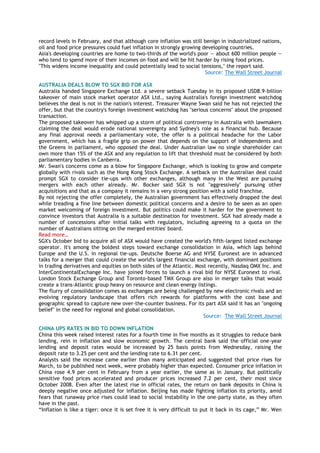 record levels in February, and that although core inflation was still benign in industrialized nations,
oil and food price pressures could fuel inflation in strongly growing developing countries.
Asia's developing countries are home to two-thirds of the world's poor — about 600 million people —
who tend to spend more of their incomes on food and will be hit harder by rising food prices.
"This widens income inequality and could potentially lead to social tensions," the report said.
Source: The Wall Street Journal
AUSTRALIA DEALS BLOW TO SGX BID FOR ASX
Australia handed Singapore Exchange Ltd. a severe setback Tuesday in its proposed USD8.9-billion
takeover of main stock market operator ASX Ltd., saying Australia's foreign investment watchdog
believes the deal is not in the nation's interest. Treasurer Wayne Swan said he has not rejected the
offer, but that the country's foreign investment watchdog has "serious concerns" about the proposed
transaction.
The proposed takeover has whipped up a storm of political controversy in Australia with lawmakers
claiming the deal would erode national sovereignty and Sydney's role as a financial hub. Because
any final approval needs a parliamentary vote, the offer is a political headache for the Labor
government, which has a fragile grip on power that depends on the support of independents and
the Greens in parliament, who opposed the deal. Under Australian law no single shareholder can
own more than 15% of the ASX and any regulation to lift that threshold must be considered by both
parliamentary bodies in Canberra.
Mr. Swan's concerns come as a blow for Singapore Exchange, which is looking to grow and compete
globally with rivals such as the Hong Kong Stock Exchange. A setback on the Australian deal could
prompt SGX to consider tie-ups with other exchanges, although many in the West are pursuing
mergers with each other already. Mr. Bocker said SGX is not "aggressively" pursuing other
acquisitions and that as a company it remains in a very strong position with a solid franchise.
By not rejecting the offer completely, the Australian government has effectively dropped the deal
while treading a fine line between domestic political concerns and a desire to be seen as an open
market welcoming of foreign investment. But politics could make it harder for the government to
convince investors that Australia is a suitable destination for investment. SGX had already made a
number of concessions after initial talks with regulators, including agreeing to a quota on the
number of Australians sitting on the merged entities' board.
Read more…
SGX's October bid to acquire all of ASX would have created the world's fifth-largest listed exchange
operator. It's among the boldest steps toward exchange consolidation in Asia, which lags behind
Europe and the U.S. in regional tie-ups. Deutsche Boerse AG and NYSE Euronext are in advanced
talks for a merger that could create the world's largest financial exchange, with dominant positions
in trading derivatives and equities on both sides of the Atlantic. Most recently, Nasdaq OMX Inc. and
InterContinentalExchange Inc. have joined forces to launch a rival bid for NYSE Euronext to rival.
London Stock Exchange Group and Toronto-based TMX Group are also in merger talks that would
create a trans-Atlantic group heavy on resource and clean energy listings.
The flurry of consolidation comes as exchanges are being challenged by new electronic rivals and an
evolving regulatory landscape that offers rich rewards for platforms with the cost base and
geographic spread to capture new over-the-counter business. For its part ASX said it has an "ongoing
belief" in the need for regional and global consolidation.
Source: The Wall Street Journal
CHINA UPS RATES IN BID TO DOWN INFLATION
China this week raised interest rates for a fourth time in five months as it struggles to reduce bank
lending, rein in inflation and slow economic growth. The central bank said the official one-year
lending and deposit rates would be increased by 25 basis points from Wednesday, raising the
deposit rate to 3.25 per cent and the lending rate to 6.31 per cent.
Analysts said the increase came earlier than many anticipated and suggested that price rises for
March, to be published next week, were probably higher than expected. Consumer price inflation in
China rose 4.9 per cent in February from a year earlier, the same as in January. But politically
sensitive food prices accelerated and producer prices increased 7.2 per cent, their most since
October 2008. Even after the latest rise in official rates, the return on bank deposits in China is
deeply negative once adjusted for inflation. Beijing has made fighting inflation its priority, amid
fears that runaway price rises could lead to social instability in the one-party state, as they often
have in the past.
―Inflation is like a tiger: once it is set free it is very difficult to put it back in its cage,‖ Mr. Wen
 